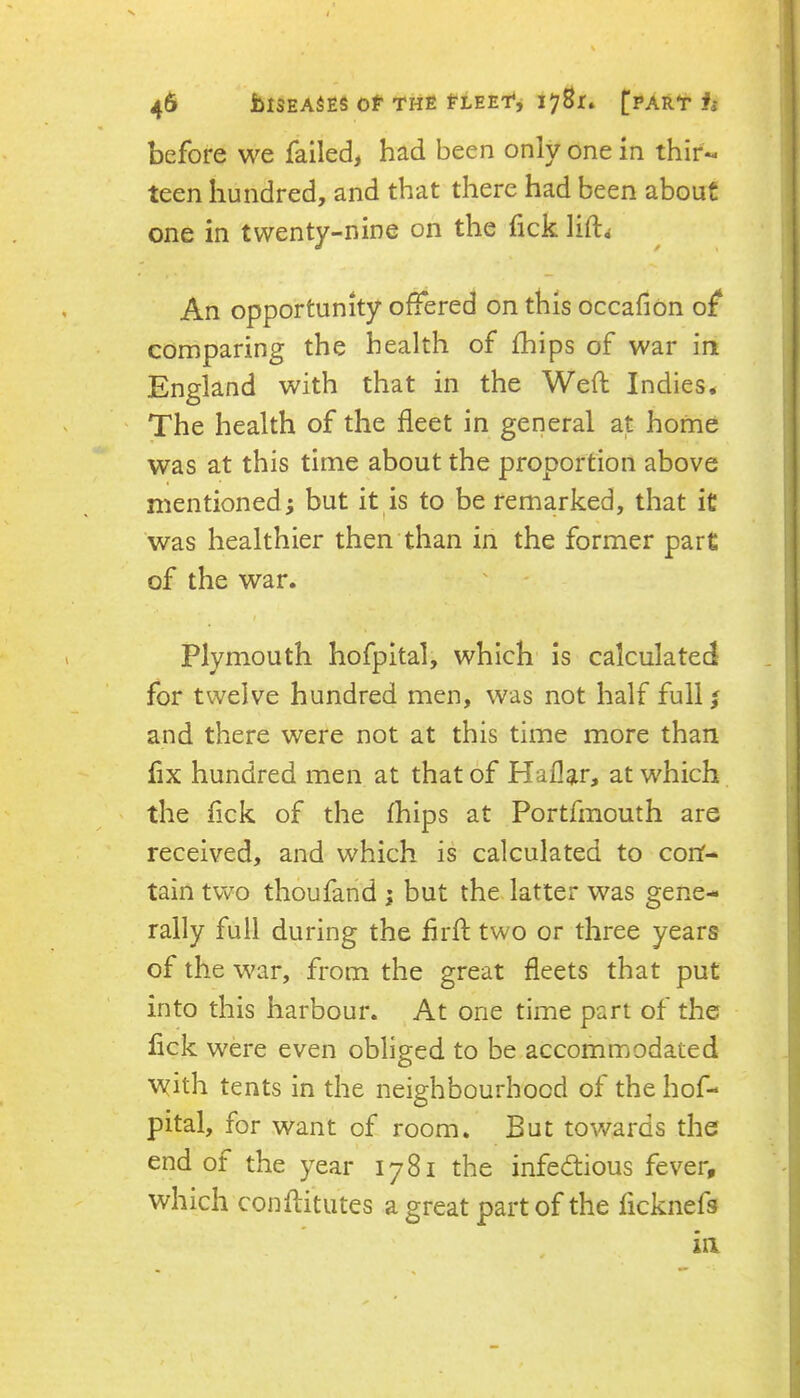 before we failed, had been only one in thir- teen hundred, and that there had been about one in twenty-nine on the fick lifl:^ An opportunity offered on this occafion of comparing the health of fhips of war in England with that in the Weft Indies* The health of the fleet in general at home was at this time about the proportion above mentioned; but it is to be remarked, that it was healthier then than in the former pare of the war. Plymouth hofpital, which is calculated for twelve hundred men, was not half full; and there were not at this time more than fix hundred men at that of Haflar, at which the fick of the fhips at Portfmouth are received, and which is calculated to con- tain two thoufand ; but the latter was gene- rally full during the flrft two or three years of the w^ar, from the great fleets that put into this harbour. At one time part of the fick were even obliged to be accommodated with tents in the neighbourhood of the hof- pital, for want of room. But towards the end of the year 1781 the infectious fever, which conftitutes a great part of the ficknefs