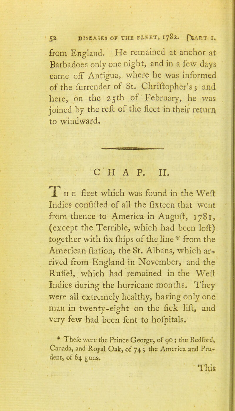 . from England. He remained at anchor at Barbadoes only one night, and in a few days came off Antigua, where he was informed of the furrender of St. Chriflopher’s ; and here, on the 25th of February, he was joined by the reft of the fleet in their return to windward. CHAP. II. T H E fleet which was found in the Weft Indies corififted of all the fix teen that went from thence to America in Auguft, 1781, (except the Terrible, which had been loft) together with fix fhips of the line from the American fiation, the St. Albans, which ar^ riyed from England in November, and the RufTel, which had remained in the Weft Indies during the hurricane months. They werf all extremely healthy, having only one man in twenty-height on the fick lift, and very few had been fent to hofpitals. * Thefe were the Prince George, of 90 ; the Bedford, Canada, and Royal Oak, of 74 i the America and PrUf dent, of 64 guns. ' This