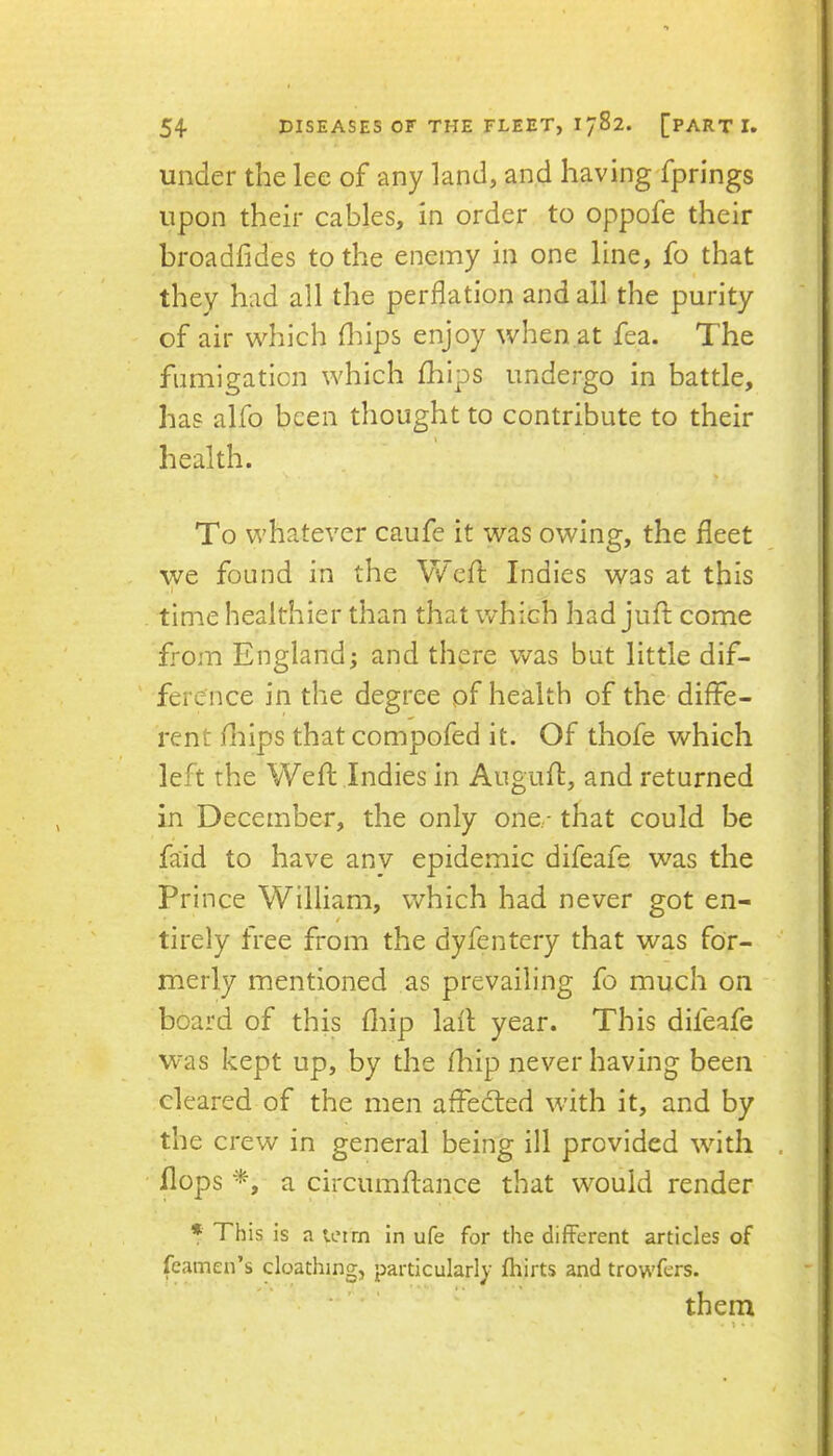 under the lee of any land, and having'fprings upon their cables, in order to oppofe their broadfides to the enemy in one line, fo that they had all the perflation and all the purity of air wdiich fliips enjoy when at fea. The fumigation which fliips undergo in battle, has alfo been thought to contribute to their \ health. % To whatever caufe it was owing, the fleet we found in the VVefl: Indies was at this j time healthier than that which had juft come from England; and there was but little dif- ference in the degree of health of the diffe- rent fliips thatcompofed it. Of thofe which left the Weft Indies in Auguft, and returned in December, the only one.- that could be faid to have anv epidemic difeafe was the Prince William, which had never got en- tirely free from the dyfentery that was for- merly mentioned as prevailing fo much on board of this fliip laft year. This difeafe was kept up, by the fhip never having been cleared of the men affedted with it, and by the crew in general being ill provided wnth . flops a circumftance that wmuld render * This is a leirn in ufe for the different articles of feamen’s cloathing, particularly fhirts and trowfers. them