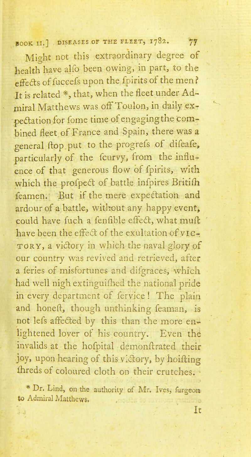 % Might not this extraordinary degree of health have alio been owing, in part, to the cffeds of fuccefs upon the fpirits of the men? It is related that, when the fleet under Ad- miral Matthews was off Toulon, in daily ex- pectation for fome time of engaging the com- bined fleet of France and Spain, there was a general flop put to the progrefs of difeafe, particularly of the fcurvy, from the influ- ence of that generous flow of fpirits, with which the profpeCt of battle infpires Britifli feamen. But if the mere expectation and ardour of a battle, without any happy event, could have fuch a fenflble effeCt, what muft have been the effeCt of the exultation of vic- tory, a victory in which the naval glory of our country was revived and retrieved, after a feries of misfortunes and difgraces, which had well nigh extinguiflied the national pride in every department of fervice ! The plain and honeft, though unthinking feaman, is not lefs afleCted by this than the more en- lightened lover of his country. Even the invalids at the hofpital demonftrated their joy, upon hearing of this victory, by hoifling Ihreds of coloured cloth on their crutches. • * Dr. Lind, on the authority of Mr, Ives, furgeon to Admiral Matthews. It