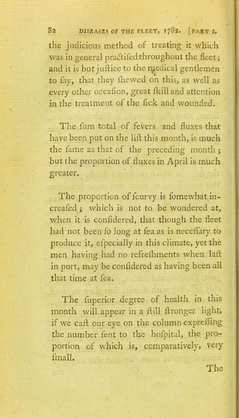 the judicious method of treating it vvliich was in general pradlifedthroughout the fleet; and it is but juftice to the r^iedical gentlemen to fay, that they fhewed on this, as well as every other occafion, great fkill and attention in the treatment of the fick and wounded. . The fum total of fevers and fluxes that have been put on the lift.this month, is much the fame as that of the preceding month ; but the proportion of fluxes in April is much greater. The proportion of fcurvy is fomewhat in- creafed ; which is not to be wondered at, when it is confidered, that though the fleet had not been fo long at fea as is neceffary to produce it, efpecially in this climate, yet the men having had no refrefhments when lafl in port, may be confidered as having been all that time at fea. The fuperior degree of health in this month will appear in a ftlll flronger light, if we call our eye on the column exprefiing the number fent to the hofpital, the pro- portion of which is, comparatively, very fmall. . ,
