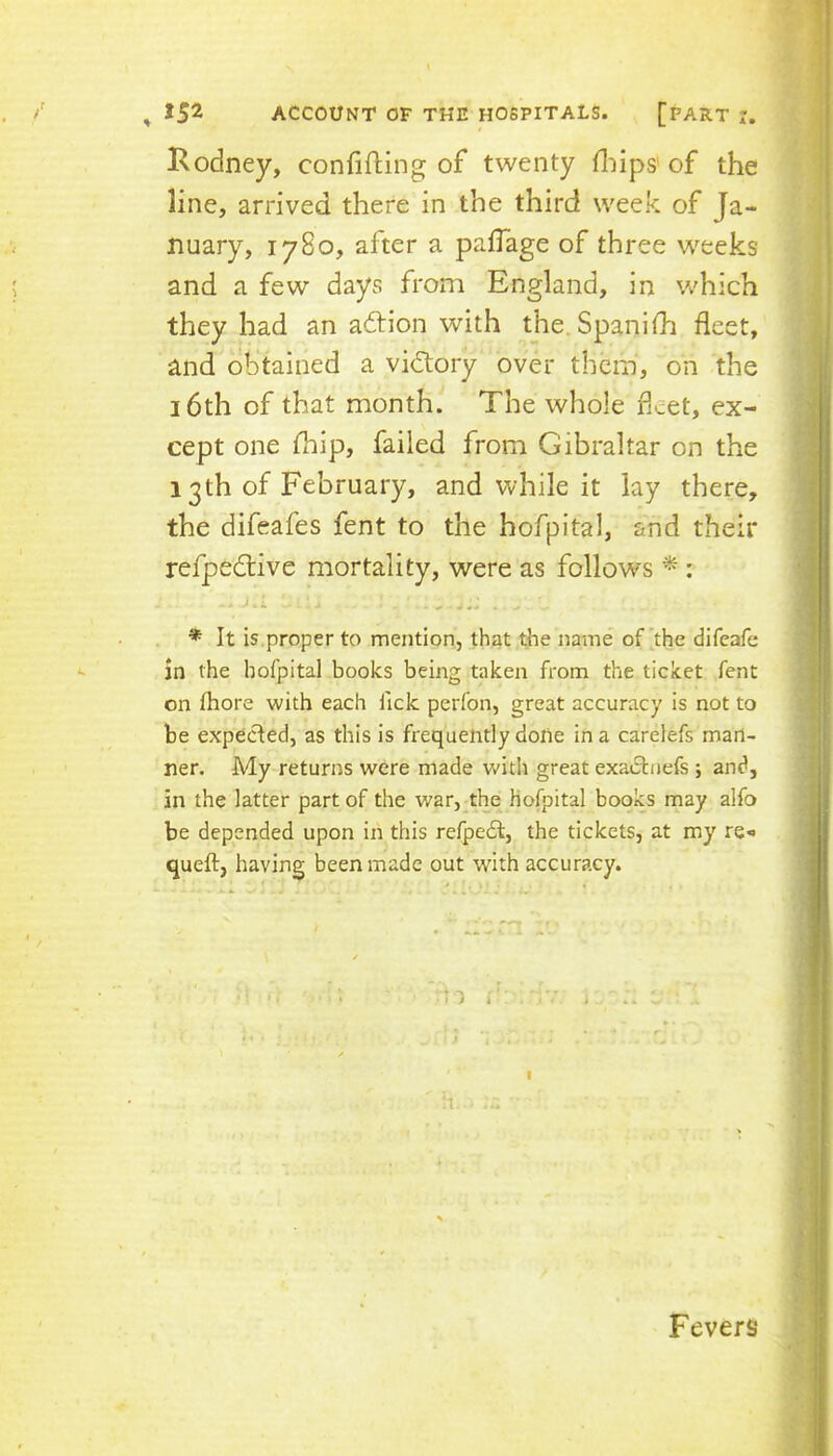 Rodney, confifting of twenty fliips' of the line, arrived there in the third week of Ja- nuary, 1780, after a paiTage of three weeks and a few days from England, in which they had an action with the.Spanifh fleet, and obtained a victory over them, on the 16th of that month. The whole fleet, ex- cept one fliip, failed from Gibraltar on the 13th of February, and while it lay there, the difeafes fent to the hofpital, and their refpedtive mortality, were as follows ^ : . , ... * It is proper to mention, that the name of the difeafe in the hofpital books being taken from the ticket fent on fhore with each lick perfon, great accuracy is not to be expected, as this is frequently doiie in a carelefs man- ner. My returns were made with great exadtnefs ; and, in the latter part of the war, the Hofpital books may alfo be depended upon in this refpedt, the tickets, at my re*' queft, having been made out with accuracy. Fevers