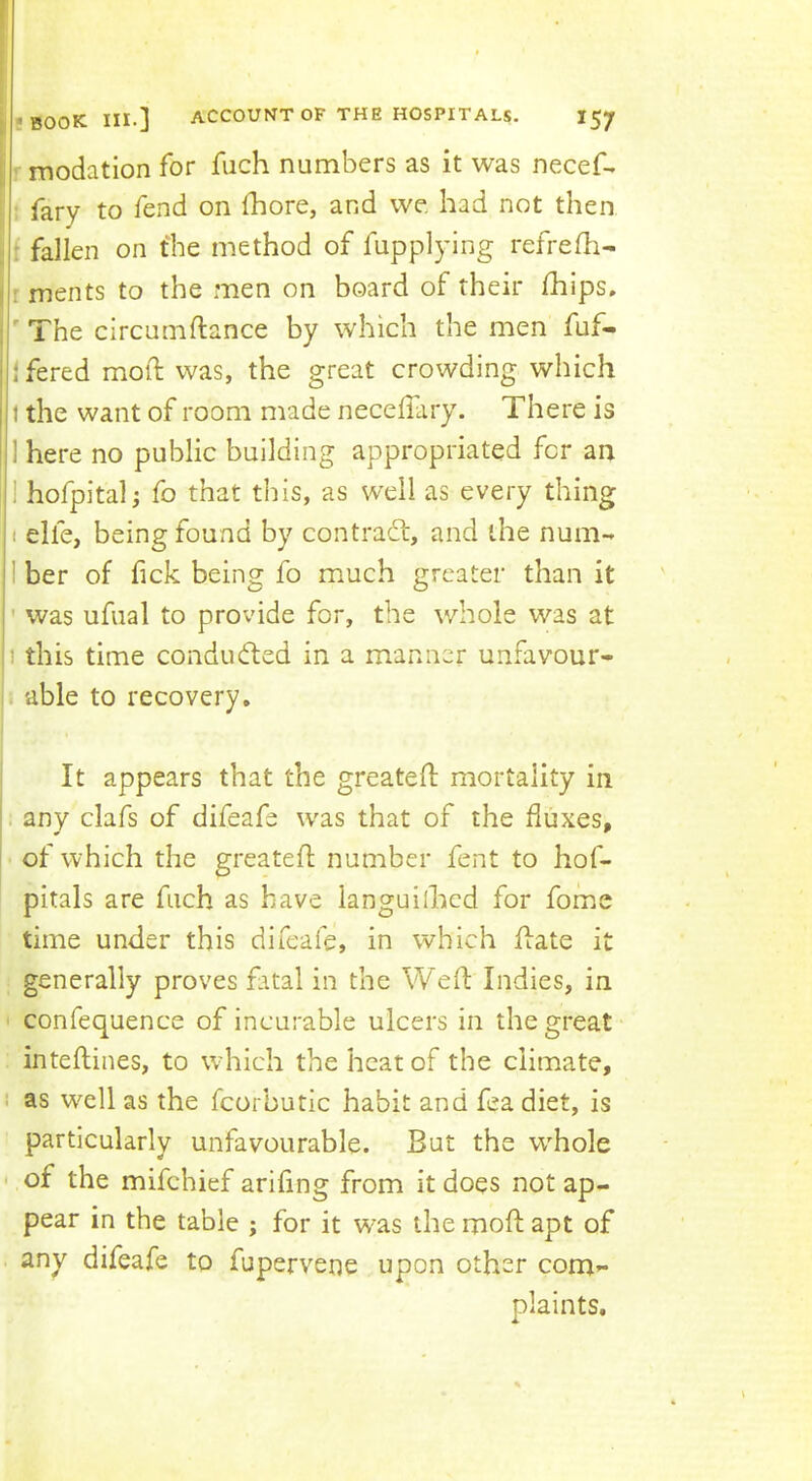 modation for fuch numbers as it was necef-. fary to fend on fhore, and we had not then : fallen on the method of fupplying refrefh- 11 ments to the men on board of their Ihips, ^ The circumftance by which the men fuf- ifered mod: was, the great crowding which 1 the want of room made neceffary. There is I here no public building appropriated for an |1 hofpitali fo that this, as well as every thing ; i elfe, being found by contrad:, and the num- ilber of fick being fo much greater than it I ’ was ufual to provide for, the whole was at 1 this time conduded in a manner unfavour- i able to recovery. It appears that the greated: mortality in any clafs of difeafe was that of the fluxes, of which the greated number fent to hof- pitals are fuch as have languilhcd for fome time under this difeafe, in which date it generally proves fatal in the Wed Indies, in ' confequence of incurable ulcers in the great intedines, to which the heat of the climate, i as well as the fcorbutic habit and fea diet, is particularly unfavourable. But the whole •of the mifehief arifing from it does notap- pear in the table ; for it was the mod apt of any difeafe to fupervene upon other com- plaints.