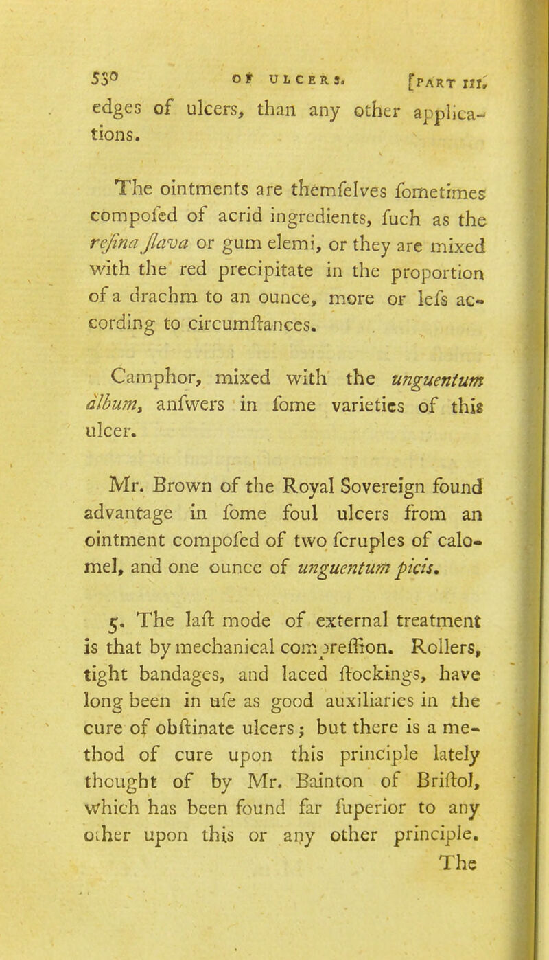 edges of ulcers, than any other applica- tions. The ointments are themfelves fometimes compofcd of acrid ingredients, fuch as the refina jlava or gum elemi, or they are mixed with the' red precipitate in the proportion of a drachm to an ounce, more or lefs ac- cording to circumftances. Camphor, mixed with' the unguentum dlbiimy anfwers ' in fome varieties of this ulcer. Mr. Brown of the Royal Sovereign found advantage in fome foul ulcers from an ointment compofed of two fcruples of calo- mel, and one ounce of unguentum pkis, 5. The laft mode of external treatment is that by mechanical compreffion. Rollers, tight bandages, and laced flockings, have long been in ufe as good auxiliaries in the - cure of obftinatc ulcers; but there is a me- thod of cure upon this principle lately thought of by Mr. Bainton of Bridol, which has been found far fuperior to any oiher upon this or any other principle. The