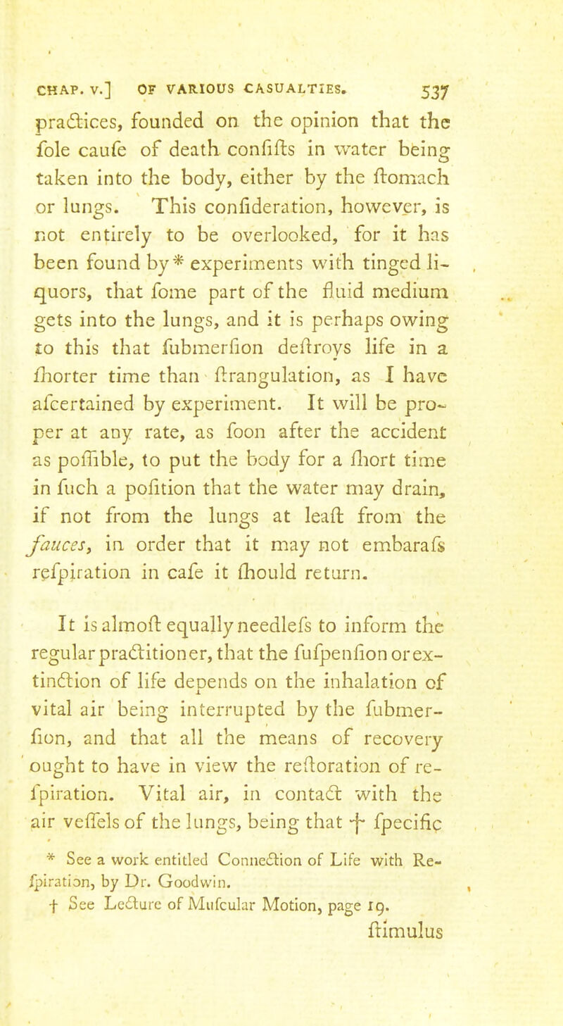 pradlices, founded on the opinion that the foie caufe of death confifts in water being taken into the body, either by the ftomach or lungs. This confideration, however, is not entirely to be overlooked, for it has been found by^ experiments with tinged li- quors, that fome part of the duid medium gets into the lungs, and it is perhaps owing to this that fubmerfion dehroys life in a fhorter time than hrangulation, as I have afeertained by experiment. It will be pro- per at any rate, as foon after the accident as poffible, to put the body for a fliort time in fuch a polition that the water may drain, if not from the lungs at lead: from the fauces, in order that it may not embarafs refpiration in cafe it (hould return. It is almod: equally needlefs to inform the regular practitioner, that the fufpenlion orex- tinCtion of life depends on the inhalation of vital air being interrupted by the fubmer- fion, and that all the means of recovery ’ ought to have in view the redoration of re- fpiration. Vital air, in contaCl with the air vedels of the lungs, being that -f* fpecidc * See a work entitled Connection of Life with Re- fpiration, by Dr. Goodwin. f See LeClure of Mufculur Motion, page 19. ftimulus