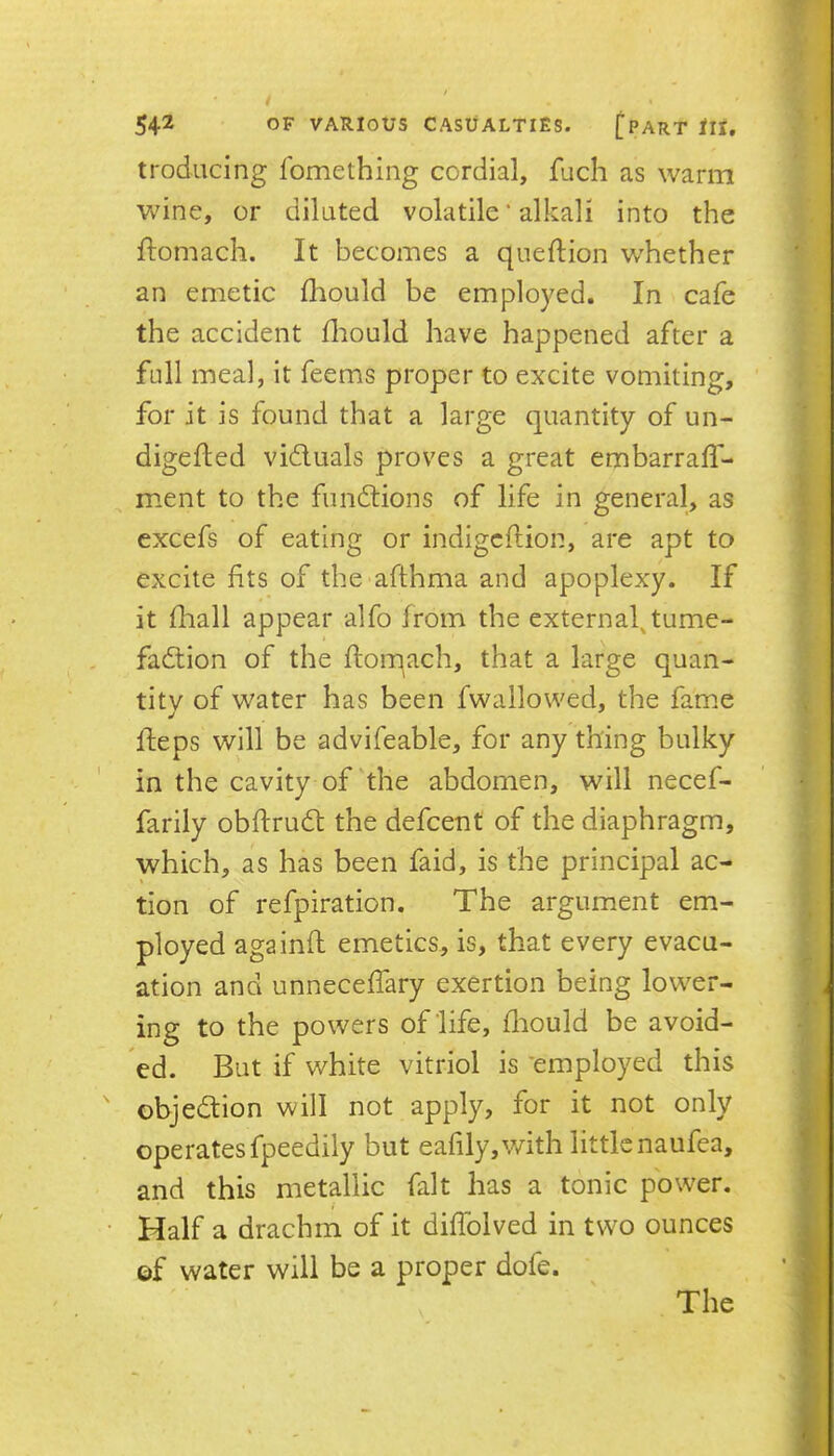 troducing fomething cordial, fuch as warm Vv^ine, or diluted volatile * alkali into the ftomach. It becomes a queftion whether an emetic fliould be employed. In cafe the accident fliould have happened after a full meal, it feems proper to excite vomiting, for it is found that a large quantity of un- digefled vidluals proves a great embarrafl- ment to the fundtions of life in general, as excefs of eating or indigcftion, are apt to excite fits of the afthma and apoplexy. If it fliall appear alfo from the external^tume- fadtion of the ftoiqach, that a large quan- tity of water has been fwallowed, the fame fteps will be advifeable, for any thing bulky in the cavity of‘the abdomen, will necef- farily obftrudt the defcent of the diaphragm, which, as has been faid, is the principal ac- tion of refpiration. The argument em- ployed againft emetics, is, that every evacu- ation and unnecelTary exertion being lower- ing to the powers of life, fliould be avoid- ed. But if white vitriol is 'employed this objedtion will not apply, for it not only operates fpeedily but eafily,v/ith little naufea, and this metallic fait has a tonic power. Half a drachm of it diffolved in two ounces ©f water will be a proper dofe. The