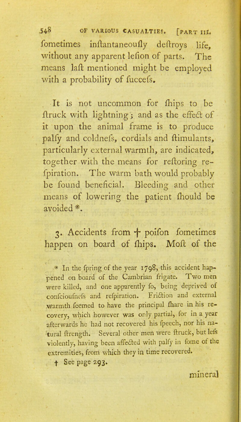 fomctimes inflantaneoufly deftroys life, without any apparent lefion of parts. The means lafl: mentioned might be employed with a probability of fuccefs. It is not uncommon for fhips to be flruck with lightning; and as the effed: of it upon the animal frame is to produce palfy and coldnefs, cordials and ftimulants, particularly external warmth, are indicated, together with the means for reftoring re- fpiration. The warm bath would probably be found beneficial. Bleeding and other means of lowering the patient fliould be avoided 3. Accidents from *f‘ poifon fometimes happen on board of fhips. Mod: of the In the fpring of the year 1798, this accident hap- pened on board of the Cambrian frigate. Two men were killed, and one apparently fo, being deprived of confcioufnefs and refpiration. Friftion and external warmth feemed to have the principal fhare in his re- covery, which however was only partial, for in a year afterwards he had not recovered his fpeech, nor his na- 'tural ftrcngth. Several other men were ftruck, but lefs violently, having been aftcdted with pally in fome of the extremities, from which they in time recovered. f See page 293. mineral