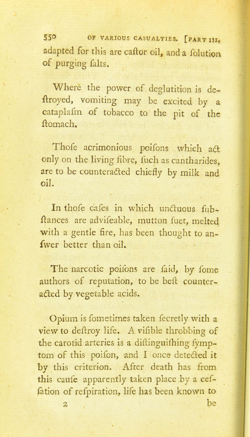 adapted for this are caftor oil, and a folution of purging falts. Where the power of deglutition is de- ftroyed, vomiting may be excited by a cataplafm of tobacco to the pit of the flomach, Thofe acrimonious poifons which ad: only on the living fibre, fuch as cantharides, are to be counteraded chiefly by milk and oil. In thofe cafes in which unduous fub- flances are advifeable, mutton fuet, melted with a gentle fire, has been thought to an- fwer better than oil. The narcotic poifons are faid, by fome authors of reputation, to be beft counter- aded by vegetable acids. Opium is fometimes taken fecretly with a view to deftroy life. A vifible throbbing of the carotid arteries is a diftinguifhing fymp- tom of this poifon, and I once deteded it by this criterion. After death has from this caiife apparently taken place by a cef- fation of refpiration, life has been known to 2 , be