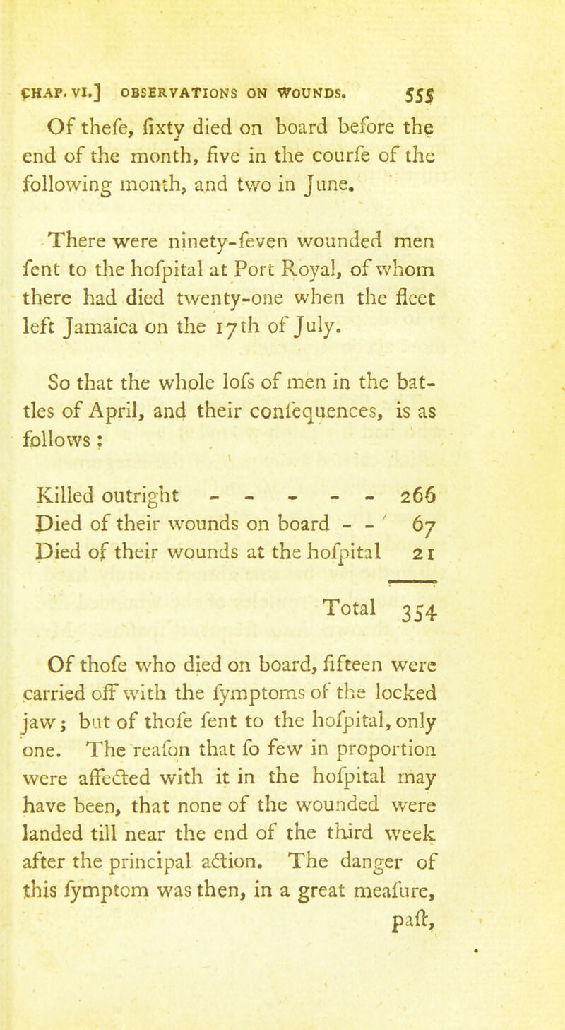 Of thefe, fixty died on board before the end of the month, five in the courfe of the following month, and two in June, There were ninety-feven wounded men fent to the hofpital at Port Royal, of whom there had died twenty-one when the fleet left Jamaica on the 17 th of July. So that the whole lofs of men in the bat- tles of April, and their confequences, is as follows; \ Killed outright ----- 266 Died of their wounds on board - - ' 67 Died of their wounds at the hofpital 21 Total 354 Of thofe who died on board, fifteen were .carried off with the fymptoms of the locked jaw; bat of thofe fent to the hofpital, only one. The reafon that fo few in proportion were affedted with it in the hofpital may have been, that none of the wounded were landed till near the end of the third week after the principal adtion. The danger of this fymptom was then, in a great meafure, paft, I