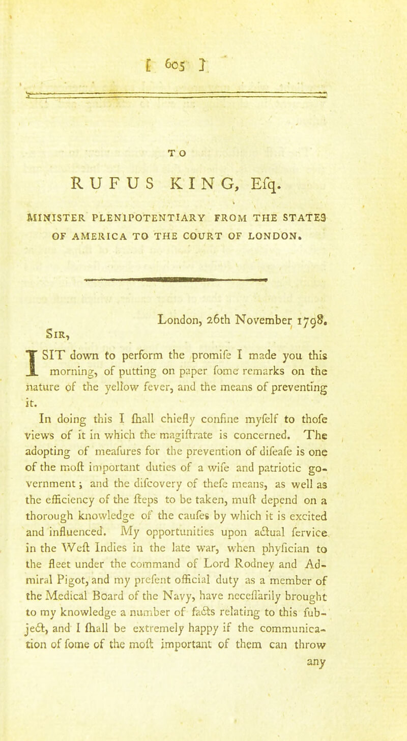 T O RUFUS K I N G, Efq. N MINISTER PLENIPOTENTIARY FROM THE STATES OF AMERICA TO THE COURT OF LONDON. London, 26th November 1798, Sir, ' I SIT down to perform the promife I made you this morning, of putting on paper fome remarks on the nature of the yellow fever, and the means of preventing it. In doing this I fhall chiefly confine myfelf to thofe views of it in which the magifl-rate is concerned. The adopting of meafures for the prevention of difeafe is one of the moft important duties of a wife and patriotic go- vernment ; and the difcovery of thefe means, as well as the efficiency of the fteps to be taken, muff depend on a thorough knowledge of the caufes by which it is excited and influenced. My opportunities upon adlual fervice in the Weft Indies in the late war, when phyfician to the fleet under the command of Lord Rodney and Ad- miral Pigot, and my prefent official duty as a member of the Medical Board of the Navy, have ncceflarily brought to my knowledge a number of fadfs relating to this fub- je6f, and I ftiall be extremely happy if the communica- tion of fome of the moft important of them can throw any