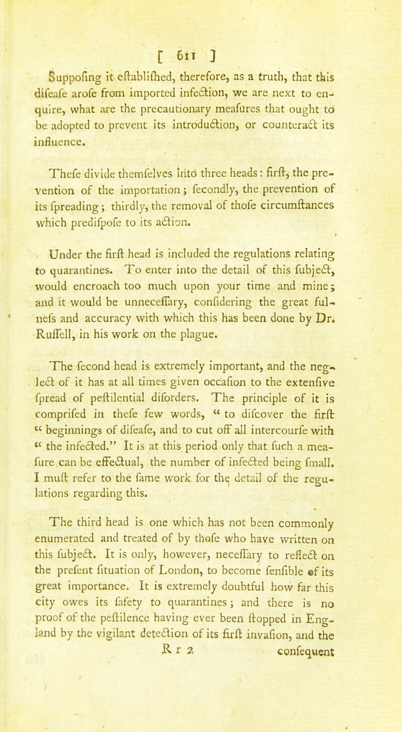 Suppofmg it eflabllflied, therefore, as a truth, that this difeafe arofe from imported infe6lion, we are next to en- quire, what are the precautionary meafures that ought td be adopted to prevent its Introduftion, or counteradl its influence. Thefe divide themfelves Iiito three heads: firft^ the pre- vention of the importation; fecondly, the prevention of its fpreading; thirdly, the removal of thofe circumftances which predifpofe to its action. « Under the firfl; head is included the regulations relating to quarantines. To enter into the detail of this fubjedl, would encroach too much upon your time and mine; and it would be unnecefTary, confidering the great ful- nels and accuracy with which this has been done by Dr. Ruflcll, in his work on the plague. The fecond head is extremely important, and the neg- lect of it has at all times given occafion to the extenfive fpread of peftilential diforders. The principle of it is comprifed in thefe few words, “ to difcover the firft “ beginnings of difeafe, and to cut off all intercourfe with ‘‘ the infe£led.” It is at this period only that fuch a mea- fure can be efFeilual, the number of infe6ted being fmall. I muft refer to the fame work for the detail of the regu- lations regarding this. The third head is one which has not been commonly enumerated and treated of by thofe who have written on this fubjedl. It is only, however, neceflary to refledl on the prefent fituation of London, to become fenfible ef its great importance. It is extremely doubtful how far this city owes its fafety to quarantines; and there is no proof of the peftilence having ever been flopped in Eng- land by the vigilant dctedion of its firft invafion, and the R t 2 confequent
