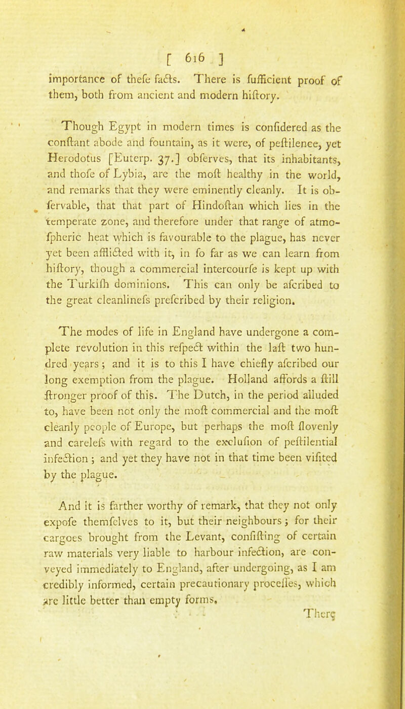 importance of thefe fails. There is fufficient proof of them, both from ancient and modern hlftory. Though Egypt in modern times is confidered as the conftant abode and fountain, as it were, of peftilence, yet Herodotus [Euterp. 37.] obferves, that its inhabitants, and thofe of Lybia, are the moft healthy in the world, and remarks that they were eminently cleanly. It is ob- fervable, that that part of Hindoftan which lies in the temperate zone, and therefore under that ran^e of atmo- fpheric heat which is favourable to the plague, has never yet been affliiled with it, in fo far as we can learn from hiftory, though a commercial intercourfe is kept up with the Turkifli dominions. This can only be afcribed to the great cleanlinefs prefcribed by their religion. The modes of life in England have undergone a com- plete revolution in this refpedl within the laft two hun- dred-years ; and it is to this I have chiefly afcribed our long exemption from the plague. Holland affords a ftill Wronger proof of this. The Dutch, in the period alluded to, have been not only the moft commercial and the moft cleanly people of Europe, but perhaps the moft flovenly and carelefs with regard to the exclufion of peftilential infeiftion ; and yet they have not in that time been vifited by the plague. And it is farther worthy of remark, that they not only expofe themfclves to it, but their neighbours; for their cargoes brought from the Levant, confifting of certain raw materials very liable to harbour infedtion, are con- veyed immediately to England, after undergoing, as I am credibly informed, certain precautionary proceffes, which are little better than empty forms, - Thcr? I