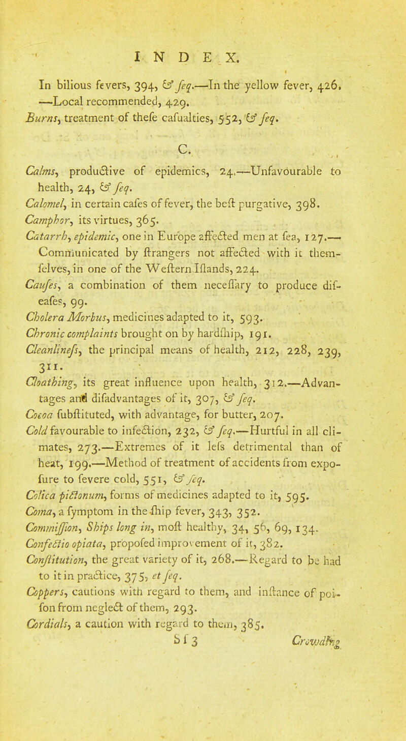 In bilious fevers, 394, & feq.—In the yellow fever, 426. —Local recommended, 429. BurnS) treatment of thefe cafualties, 552, fif feq. c. . Calms,, productive of epidemics, 24,—Unfavourable to health, 24, b’ feq. Calomel, in certain cafes of fever, the beft purgative, 398. Camphor, its virtues, 365. Catarrh, epidemic, one in Europe afFeiled men at fea, 127.-— Communicated by ftrangers not afFedled with it them- felves, in one of the Weftern Iflands, 224. Catfes, a combination of them neceffary to produce dif- eafes, 99. medicines adapted to it, 593. Chronic coTTiplaints brought on by hardfnip, 191. Cleanlinefs, the principal means of health, 212, 228, 239, 311. Qoathing, its great influence upon health, 312.—Advan- tages aniri difadvantages of it, 307, ^ feq. Cocoa fubftituted, with advantage, for butter, 207, favourable to infeflion, 232, feq,—Hurtful in all cli- mates, 273.—Extremes of it lefs detrimental than of heat, 199.—Method of treatment of accidents from expo- fure to fevere cold, 55^5 ^ Colica pidionum, forms of medicines adapted to it, 595, Coma, a fymptom in the-fliip fever, 343, 352. Commiffion, Ships long in, moft healthy, 34, 56, 69, 134. ConfeStio opiata, pr'opofed improvement of it, 382. Conjiitution, the great variety of it, 268.—Regard to be had to it in pra6fice, 375, et feq. Coppers, cautions with regard to them, and inftance of poU fonfrom negledt of them, 293. Cordials, a caution with regard to them, 385. • ^ ^ 3 Crcvjclfng