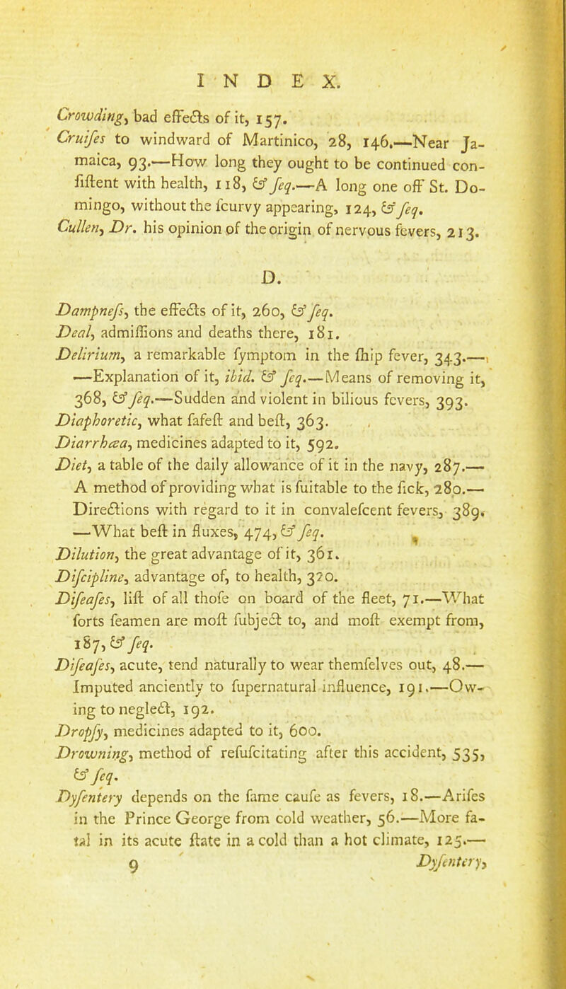 Crowdings bad effects of it, 157. Cruifes to windward of Martinico, 28, 146.—Near Ja- maica, 93.—How long they ought to be continued con- fiftent with health, 118, feq.^-^A long one ofF St. Do- mingo, without the fcurvy appearing, 124, & feq. Cullen^ Dr. his opinion of the origin of nervous fevers, 213. D. Dampnefs^ the efFedFs of it, 260, iff feq. Deal-i admiflions and deaths there, 181. Delirium^ a remarkable fymptom in the fhip fever, 343.—i •—Explanation of it, ibid. & feq.—Means of removing it, 368, y feq.—Sudden and violent in bilious fevers, 393. Diaphoretic^ what fafeft and beft, 363. Diarrhesa.^ medicines adapted to it, 592. X>/V/, a table of the daily allowance of it in the navy, 287.— A method of providing what is fuitable to the fick, 280.— DiredFions with regard to it in convalefcent fevers, 389, —What beft in fluxes, 474, ^ feq. ^ Dilution.^ the great advantage of it, 361. DifeipUne^ advantage of, to health, 320. Difeafes.f lift of all thofe on board of the fleet, 71.—What forts feamen are moft fubjedl to, and moft exempt from, 187, & feq. Difeafes., acute, tend naturally to wear themfelves out, 48.— Imputed anciently to fupernatural influence, 191.—Ow- ing to negleiF, 192. Dropfy, medicines adapted to it, 600. Drowningt method of refufeitating after this accident, 535, t^feq. Dyfeniery depends on the fame caufe as fevers, 18.—Arifes in the Prince George from cold weather, 56.—More fa- tal in its acute ftate in a cold than a hot climate, 125.—