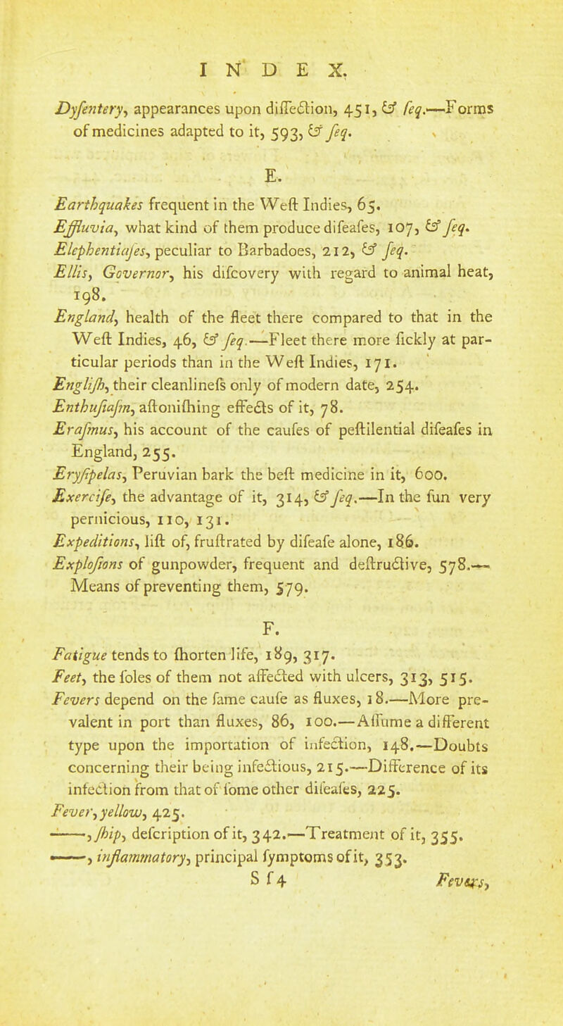 Dyfeyitery^ appearances upon diffedlion, 451, y Forms of medicines adapted to it, 593, ij feq. ^ E. Earthquakes frequent in the Weft Indies, 65. Effluvia^ what kind of them produce difeafes, 107, ^ feq^ Elcphentiafes, peculiar to Barbadoes, 212, ^ feq.' ElJisy Governor^ his difeovery with regard to animal heat, 198. Englandy health of the fleet there compared to that in the Weft Indies, 46, Fleet there more fickly at par- ticular periods than in the Weft Indies, 171. EngUJhy their cleanlinels only of modern date, 254. Enthufiafuy effe£ls of it, 78. Erafmusy his account of the caufes of peftilential difeafes in England, 255. Eryfipelasy Peruvian bark the beft medicine in it, 600. Exercifey the advantage of it, 314, tff feq.—In the fun very pernicious, no, 131. Expeditions^ lift of, fruftrated by difeafe alone, 186. Explofions of gunpowder, frequent and deftrudlive, 578.—- Means of preventing them, 579. F. Fatigue tends to fhorten life, 189, 317. Feety the foies of them not affedled with ulcers, 313, 515. Fevers depend on the fame caufe as fluxes, 18.—More pre- valent in port than fluxes, 86, 100.—Alfume a different type upon the importation of infection, 148.—Doubts concerning their being infedtious, 215.—Difference of its infection from that of fome other difeafes, 225. Feveryyellowy 425. ijhipy defeription of it, 342.-—Treatment of it, 355. , inflammatoryy principal fymptomsofit, 353. S f4 Fevsfsy