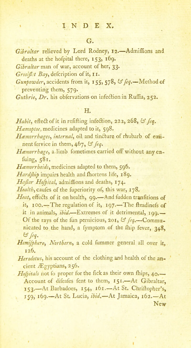 G. Gibraltar relieved by Lord Rodney, 12.—AdmilKons and deaths at the hofpital there, 153, 169. Gibraltar man of war, account of her, 33. Grosijlit Bay^ defcription of it, li. accidents from it, 155, 578, t?’Method of preventing them, 579. Guthrie^ Dr. his obfervations on infedfionin Ruffia, 252. H. Habit^ eftedlofit in refifting infedlion, 222, 268, tsf feq. Hamoptoe, medicines adapted to it, 598. Hamorrhages-^ internal.^ oil and tindlure of rhubarb of emi- nent fervice in them, 467, y feq. Hamorrhage, a limb fometimes carried ofF without anyea- fuing, 581. medicines adapted to them, 596. Hardjhip impairs health andfhortens life, 189. Hajlar Hofpital^ admillions and deaths, 174. Healthy czwks of the fuperlority of, this war, 178. Heat^ eft'edls of it on health, 99.—And fudden tranfitions of it, 100.—The regulation of it, 197.—The fteadinefs of it in animals, Extremes of it detrimental, 199.— Of the rays of the fun pernicious, 201, feq.—Commu- nicated to the hand, a fymptom of the fhip fever, 348, ^ M- / Hemifphere^ Northern^ a cold fummer general all over it, 126. Herodotus^ his account of the clothing and health of the an- ' cient iEgyptians, 256. Hofpitah not fo proper for the fick as their own fliips, 40.— Account of difeafes fent to them, 151*—At Gibraltar, 153.—-At Barbadoes, 154, 161.—At St. Chriflopher’s, 159) Lucia, ibid.—At Jamaica, 162.—At New