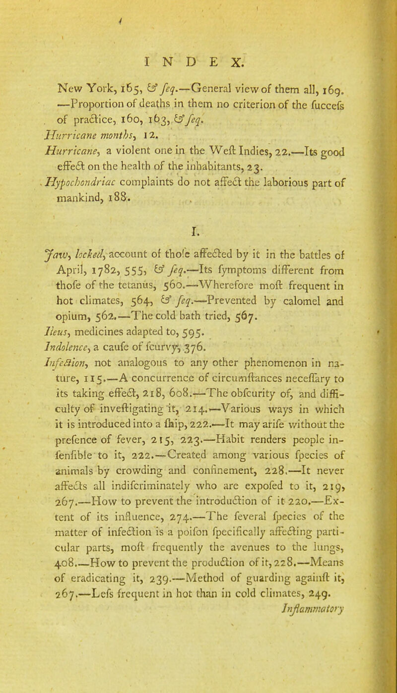 4 INDEX. New York, 165, &General view of them all, 169. —Proportion of deaths in them no criterion of the fuccefs of pra£l:ice, 160, 163, fiffeq. Hurricane months^ \ 2. Hurricane^ a violent one in the Weftindies, 22.—Its good effeft on the health of the inhabitants, 23. . Hypochondriac complaints do not affe<5l the laborious part of mankind, 188. \ I. t ‘JaW'i lochedy Ticcoxxnt of tho!c afFe£l:ed by it in the battles of April, 1782, 555? y —Its fymptoms different from thofe of the tetanus, 560.—Wherefore moft frequent in hot climates, 564, & feq.—Prevented by calomel and opium, 562,—The cold bath tried, 567. Ileus., medicines adapted to, 595. Indolence, a caufe of fcurvy, 376. Infe^ion, not analogous to any other phenomenon in na- ture, 115.—A concurrence of circumftances neceffary to its taking effe£t, 218, 608.—The obfcurity of, and diffi- culty of inveftigating it, 214.1—Various ways in which it is introduced into a fliip, 222.—It may arife v/ithout the prefence of fever, 215, 223.—Habit renders people in- I'enfible to it, 222.—Created among various fpecies of animals by crowding and confinement, 228.—It never affecfts all indifcriminately who are expofed to it, 219, 267.—How to prevent the introdu6Hon of it 220.—Ex- tent of its influence, 274.—The feveral fpecies of the matter of infedlion is a poifon fpecifically affedfing parti- cular parts, moft frequently the avenues to the lungs, 408.—Howto prevent the produdiion of it, 228.—Means of eradicating it, 239.—Method of guarding againft it^ 267.—Lefs frequent in hot than in cold climates, 249. Jnjiammatory