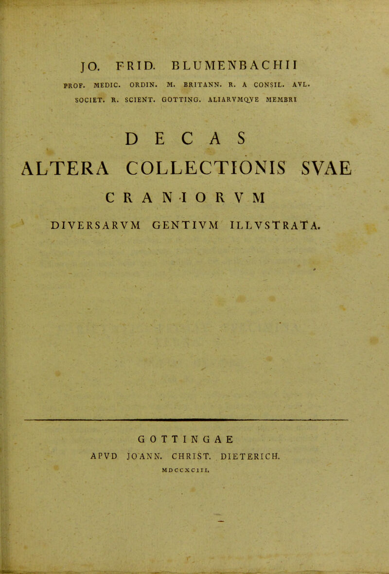 JO. FRID. BLUMENBACHII PROF. MEDIC. ORDIN. M. BRITANN. R. A CONSIL. AVL. SOCIET. R. SCIENT. GOTTING. ALIARVMaVE MEMBRI D E C A S ALTERA COLLECTIONIS SVAE CRANIORVM DIVERSARVM GENTIVM ILLVSTRATA. APVD GOTTINGAE JOANN. CHRIST. DIETERICH. MDCCXCIII.