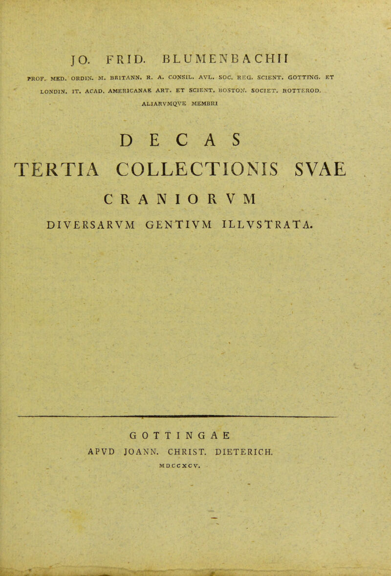 JO. FRID. BLUMENBACHH PROF. MED. ORDIN. M. BRITANN. R. A. CONSIL. AVL. SOC. REG. SCIENT. GOTTING. ET LONDIN. IT. ACAD. AMERICANAE ART. ET SCIENT. BOSTON. SOCIET. HOTTEROD. ALIARVMQVE MEMBRl D E C A S TERTIA COLLECTIONIS SVAE CRANIORVM DIVERSARVM GENTIVM ILLVSTRATA. GOTTINGAE APVD JOANN. CHRIST. DIETERICH. MDCCXCV.
