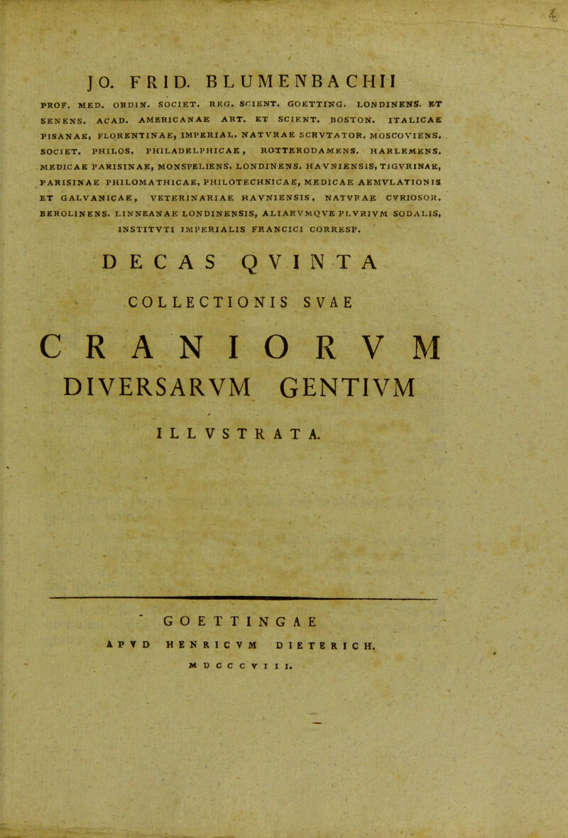 •Vl JO. FRID. BLUMENBACHII PROF. MED. ORDIN. SOCIET. REG. SCIENT. GOETTING. LONDINENS. ET SEMENS. ACAD. AMERICANAE ART. ET SCIENT. BOSTON. ITALICAE FISANAE, FLORENTINAE, IMPERIAL. NATVRAE SCRVTATOR. MOSCOVIENS. SOCIET. PHILOS. PHILADELPHICAE , ROTTERODAMENS. HARLEMENS. MEDICAE PARISINAE, MONSPELIENS, LONDINENS. HAVNIENSlS, TIGVRINAE, FARISINAE PHILOMATHICAE, PHILOTECHNICA E, MEDlCAE AEMVLATION IS ET GALVANICAE, VETERINARIAE HAVNIENSIS, NATVRAE CVRIOSOK. BEROLINENS. LINNEANAE LONDINENSIS, ALIARVMQVE PLVRIVM SODALIS, JNSTITVTI IMPERIALIS FRANCICI CORRESP. DEGAS QVINTA COLLECTIONIS SVAE CRANIORVM DIVERSARVM GENTIVM ILLVSTRATA. A P T D GOETTINGAE HENRICVM DIETERICH. MDCCCVIII.
