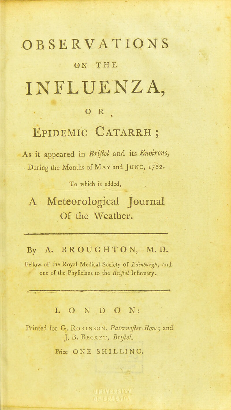 OBSERVATIONS ON THE INFLUENZA, OR * Epidemic Catarrh ; As it appeared in Brijlol and its Environs, During the Months of May and June, 1782. To which is added, A Meteorological Journal Of the Weather. By A. B R O U G H T O N, M. D. Fellow of the Royal Medical Society of Edtvdurgh, and one of the Phyficians to the Brijlol Infirmary. LONDON: Printed for G. KoRitiSQ-ii, Pafernojier-Row; and J. ji. Becket, Brijlol. Price ONE SHILLING.