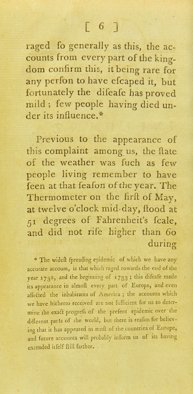 raged fo generally as this, the ac- counts from every part of the king- dom confirm this, it being rare for any perfon to have efcaped it, but fortunately the difeafe has proved mild ; few people having died un- der its influence.* Previous to the appearance of this complaint among us, the flate of the weather was fuch as few people living remember to have feen at that feafon of the year. The Thermometer on the firft of May, at twelve o'clock mid-day, flood at ^1 degrees of Fahrenheit's fcale, and did not rife higher than 60 during * The wideft fpreading epidemic of which we have any accurate accouni, is that which raged towards the end of the year 1732, and the beginning of 1733 ; this difeafe made its appearance in almoft every part of Europe, and even atfeBed the inhabitants of America; the accounts which we have hitherto received are not fufhcient for us to deter- mine the exaft progrefs of the prefent epidemic over the diflcrent parts of (he world, but there is rcafon for believ- ing that it has appeared in nioft of the countries of Europe, and future accounts will probably inform us of its having extended iifelf Hill farther. I