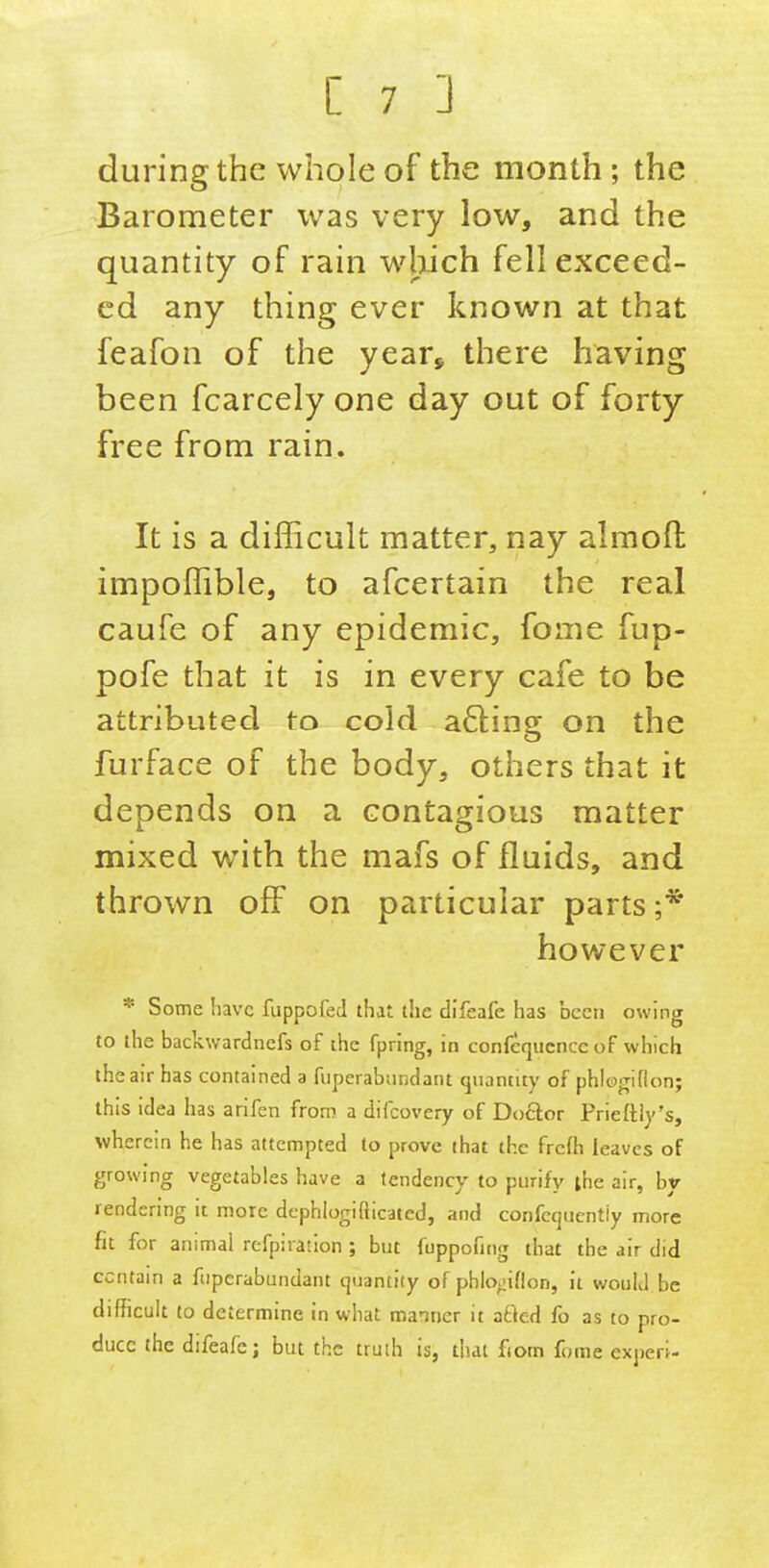 during the whole of the month ; the Barometer was very low, and the quantity of rain which fell exceed- ed any thing ever known at that feafon of the year, there having been fcarcely one day out of forty- free from rain. It is a difficult matter, nay almoft impoffible, to afcertain the real caufe of any epidemic, fome fup- pofe that it is in every cafe to be attributed to cold a6ling on the furface of the body, others that it depends on a contagious matter mixed with the mafs of fluids, and thrown off on particular parts;* however * Some have fuppofed that the difeafe has been owing to the backwardnefs of the fpring, in confcqucncc of which the air has contained a fiiperabundant quantity of phlogiflon; this idea has arifen from a difcovery of Do6ior Prieftiy's, wherein he has attempted to prove that the frcfh leaves of growing vegetables have a tendency to purify ihe air, by rendering it more dephlogifticated, and confcquentiy more fit for animal refpiration ; but fuppofing that the air did contain a fiiperabundant quantity of phlo^iflon, it would be difficult (o determine in what manner it zt\e.A fo as to pro- duce the difeale; but the truth is, that fiom fome experi-