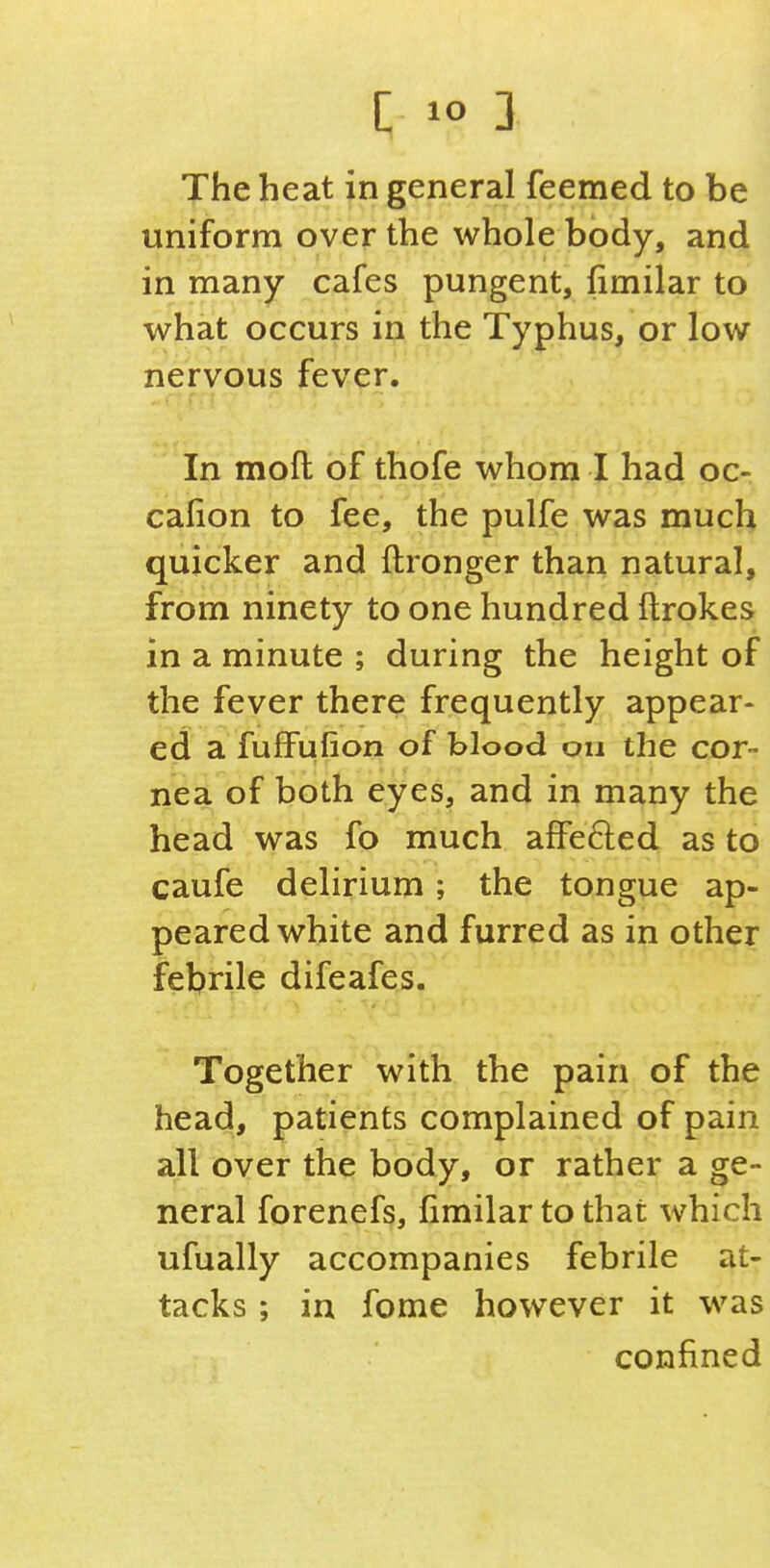 The heat in general feemed to be uniform over the whole body, and in many cafes pungent, fimilar to what occurs in the Typhus, or low nervous fever. In molt of thofe whom I had oc- calion to fee, the pulfe was much quicker and ftronger than natural, from ninety to one hundred ftrokes in a minute ; during the height of the fever there frequently appear- ed a fuffufion of blood on the cor- nea of both eyes, and in many the head was fo much affefted as to caufe delirium; the tongue ap- peared white and furred as in other febrile difeafes. Together with the pain of the head, patients complained of pain all over the body, or rather a ge- neral forenefs, limilar to that which ufually accompanies febrile at- tacks ; in fome however it was confined