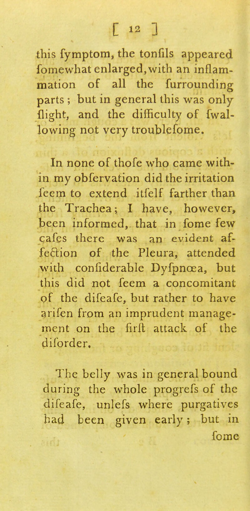 this fymptom, the tonfils appeared fomewhat enlarged,with an inflam- mation of all the furrounding parts ; but in general this was only- flight, and the difficulty of fwal- lowing not very troublefome. In none of thofe who came with- in my obfervation did the irritation feem to extend itfelf farther than the Trachea; I have, however, been informed, that in fome few qafes there was an evident af- feftion of the Pleura, attended with conliderable Dyfpnoea, but this did not feem a concomitant pf the difeafe, but rather to have arifen from an imprudent manage- ment on the firft attack of the difprder. The belly was in general bound during the whole progrefs of the difeafe, unlefs where purgatives bad been given early; but in fome