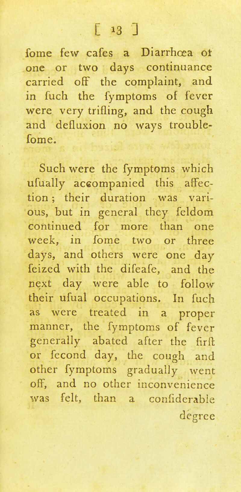 fome few cafes a Diarrhoea ot one or two days continuance carried off the complaint, and in fuch the fymptoms of fever were very trifling, and the cough and defluxion no ways trouble- fome. Such were the fymptoms which ufually accompanied this affec- tion ; their duration was vari- ous, but in general they feldom continued for more than one week, in fome two or three days, and others were one day feized with the difeafe, and the next day were able to follow their ufual occupations. In fuch as were treated in a proper manner, the fymptoms of fever generally abated after the firffc or fecond day, the cough and other fymptoms gradually went off, and no other inconvenience was felt, than a confiderable degree