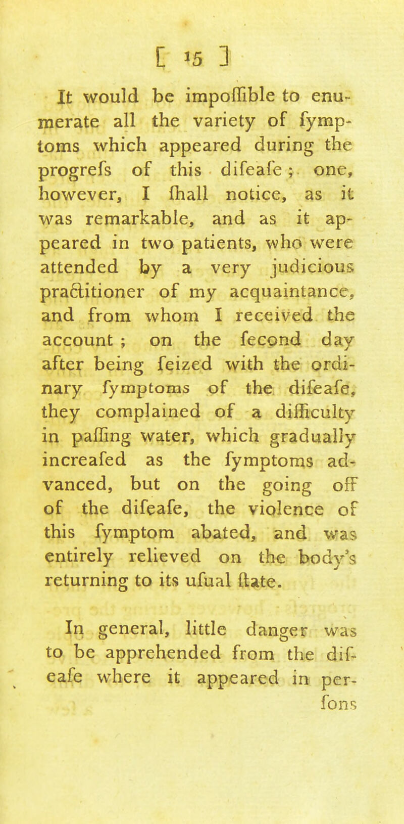 [ '5 : It would be impofTible to enu- merate all the variety of fymp- toms which appeared during the progrefs of this difeafe; one, however, I fhall notice, as it was remarkable, and as it ap- peared in two patients, who were attended by a very judicious praftitioner of my acquaintance, and from whom I received the account ; on the fecond day after being feized with the ordi- nary fymptoms of the difeafe, they complained of a difficulty in paffing water, which gradually increafed as the fymptoms ad- vanced, but on the going off of the difeafe, the violence of this fymptom abated, and was entirely relieved on the body's returning to its ufual ftate. In general, litde danger was to be apprehended from the dif- eafe where it appeared in per- fons