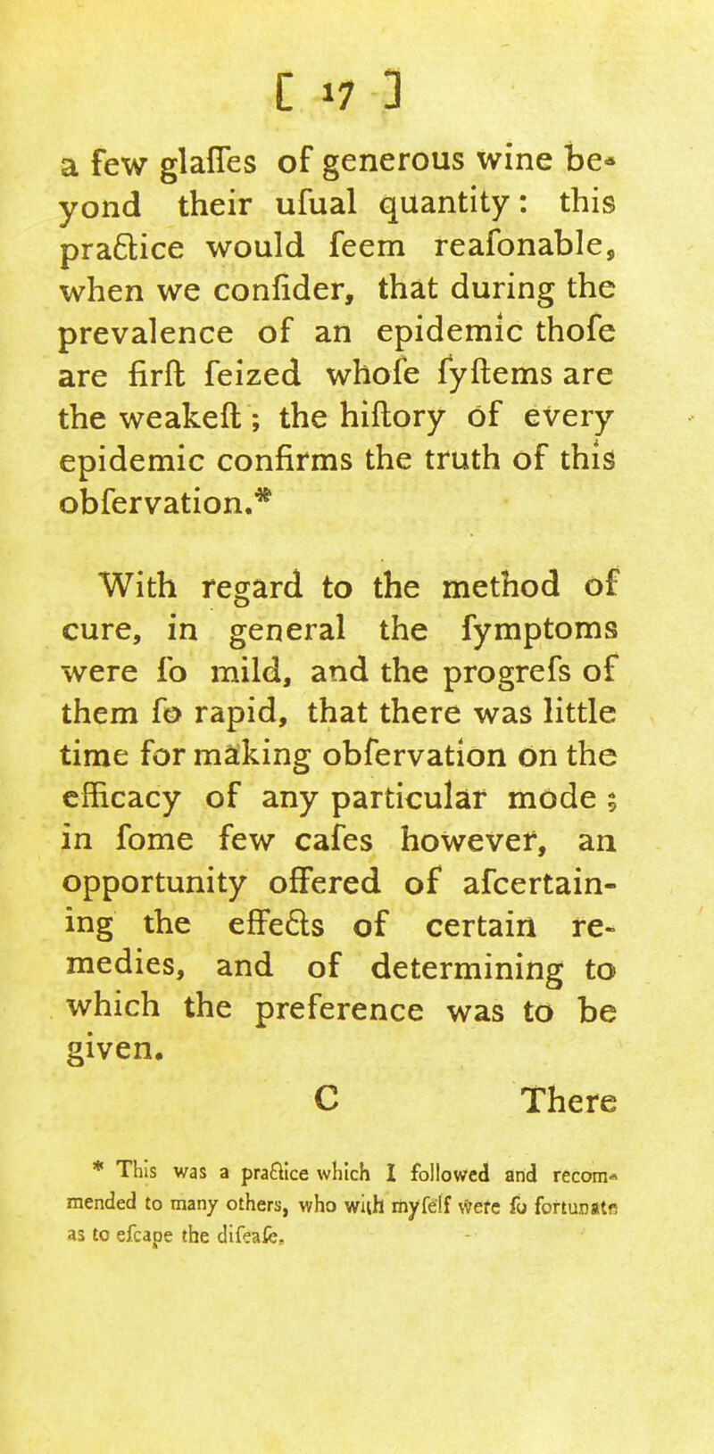 a few glafles of generous wine be- yond their ufual quantity: this praftice would feem reafonable, when we confider, that during the prevalence of an epidemic thofe are firft feized whofe fyftems are the weakeft; the hiflory of every epidemic confirms the truth of this obfervation.* With regard to the method of cure, in general the fymptoms were fo mild, and the progrefs of them fo rapid, that there was little time for making obfervation on the efficacy of any particular mode 5 in fome few cafes however, an opportunity oflFered of afcertain- ing the effeds of certain re- medies, and of determining to which the preference was to be given. C There * This was a praflice which I followed and recom* mended to many others, who wiih myfelf \*efc fo fortunatf? as to efcape the difeafe.