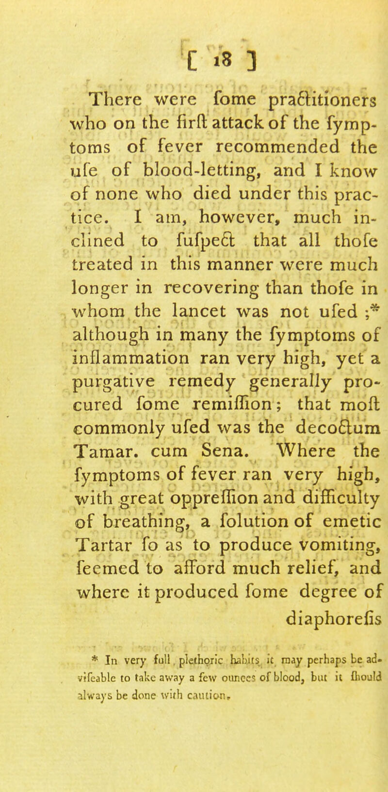 ■C >8 ] There were fome praftitioners who on the fir ft attack of the fymp- toms of fever recommended the ufe of blood-letting, and I know of none who died under this prac- tice. I am, however, much in- clined to fufped that all thofe treated in this manner were much longer in recovering than thofe in whom the lancet was not ufed ;* although in many the fymptoms of inflammation ran very high, yet a purgative remedy generally pro- cured fome remiflion; that moft commonly ufed was the deco6lura Tamar. cum Sena. Where the fymptoms of fever ran very high, with great oppreflion and difficulty of breathing, a folution of emetic Tartar fo as to produce vomiting, feemed to afford much relief, and where it produced fome degree of diaphorefis * In very full, plethoric habits it. may perhaps be ad- vifeable to take away a few ounces of blood, but it fliould always be done with caution.