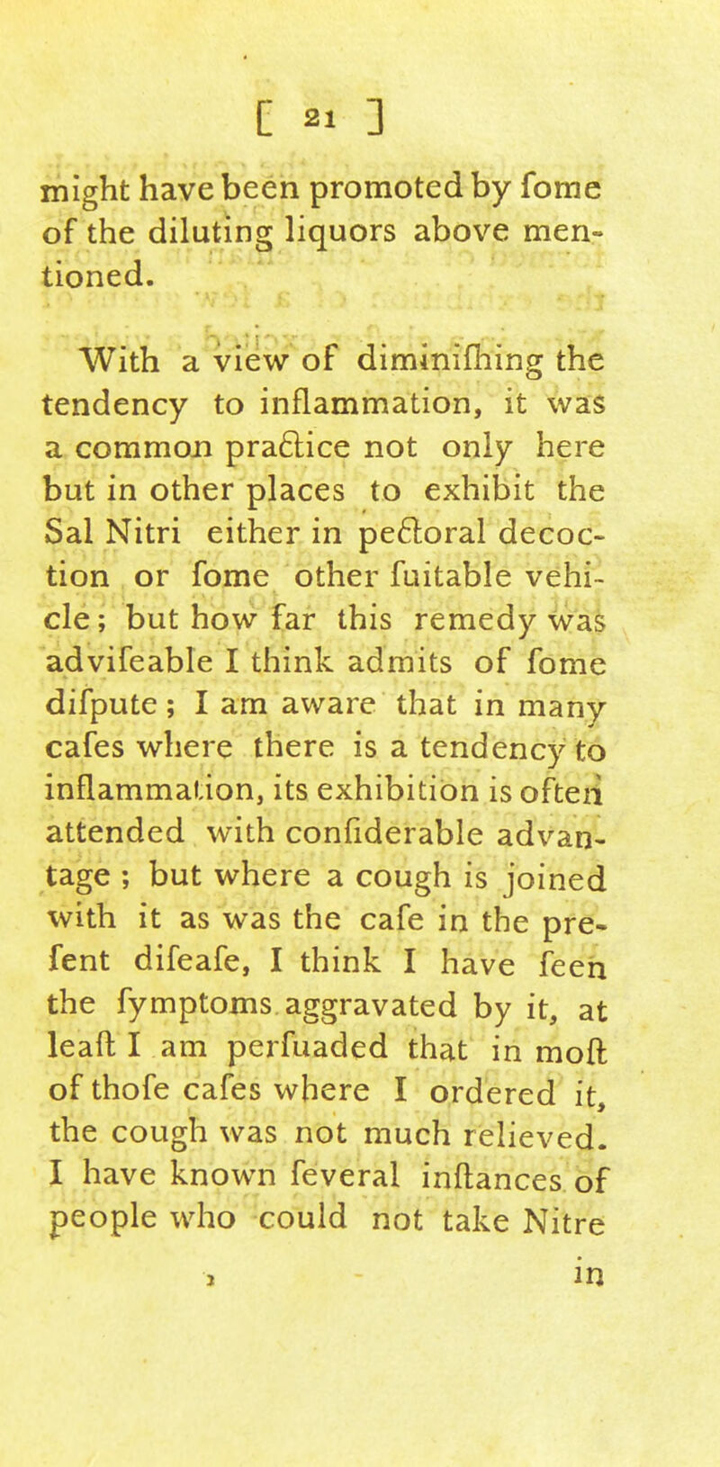 might have been promoted by fome of the diluting liquors above men- tioned. With a view of diminifliing the tendency to inflammation, it was a common pra6lice not only here but in other places to exhibit the Sal Nitri either in perioral decoc- tion or fome other fuitable vehi- cle ; but how far this remedy Was advifeable I think admits of fome difpute; I am aware that in many cafes where there is a tendency to inflammation, its exhibition is ofteii attended with confiderable advan- tage ; but where a cough is joined with it as was the cafe in the pre- fent difeafe, I think I have feeh the fymptoms. aggravated by it, at leaft I am perfuaded that in moft of thofe cafes where I ordered it, the cough was not much relieved. I have known feveral inflances of people who could not take Nitre 3 in