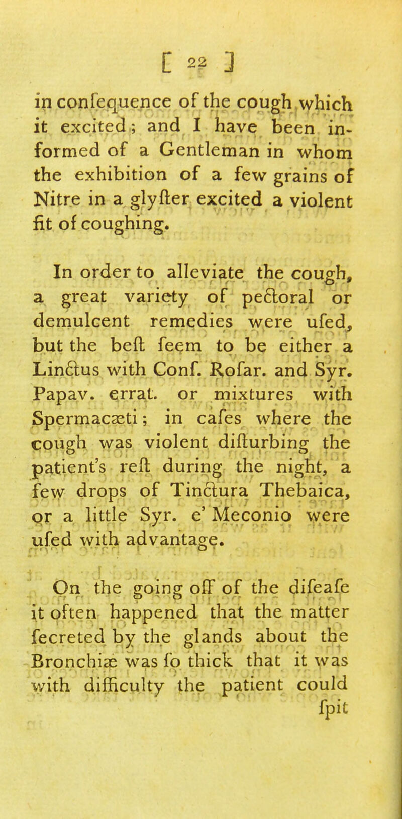 in confequence of the cough j\yhich it excited ; and I have been in- formed of a Gentleman in whom the exhibition of a few grains of Nitre in a glyfter excited a violent fit of coughing. In order to alleviate the cough, a great variety of peftoral or demulcent remedies were ufed^ but the beft feem to be either a Lindus with Gonf. Kofar. and Syr. Papay. ^rra,t. or rnixtures with Spermacasti; in cafes where the cough was violent diflurbing the patient's reft during the night, a fe\y drops of Tinclura Thebaica, or a little Syr. e'Meconio were ufefi with^ afivantage. On the going off of the difeafe it often happened that the matter fecreted by the glands about the Bronchias was fo thick th^t it was with difficulty the patient could fpit