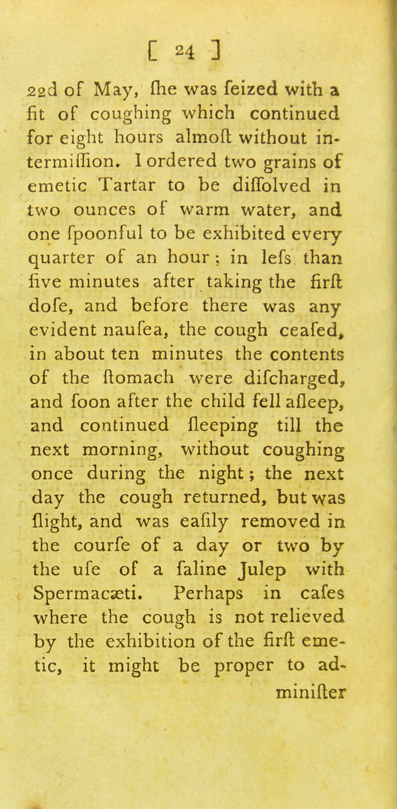 22d of May, fhe was feized with a fit of coughing which continued for eight hours almoft without in- termiflion. 1 ordered two grains of emetic Tartar to be difTolved in two ounces of warm water, and one fpoonful to be exhibited every quarter of an hour ; in lefs than five minutes after taking the firll dofe, and before there was any evident naufea, the cough ceafed, in about ten minutes the contents of the ftomach were difcharged, and foon after the child fell afleep, and continued fleeping till the next morning, without coughing once during the night; the next day the cough returned, but was flight, and was eafily removed in the courfe of a day or two by the ufe of a faline Julep with Spermacaeti. Perhaps in cafes where the cough is not relieved by the exhibition of the firfl eme- tic, it might be proper to ad- minifler