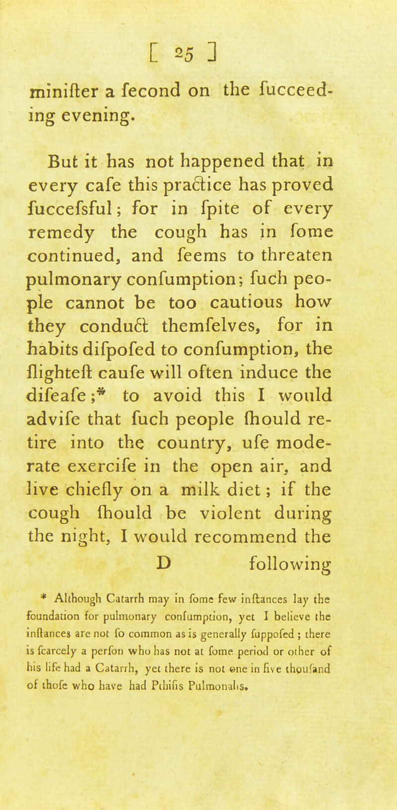 minifter a fecond on the fucceed- ing evening. But it has not happened that in every cafe this pra6]:ice has proved fuccefsful; for in fpite of every remedy the cough has in fome continued, and feems to threaten pulmonary confumption; fuch peo- ple cannot be too cautious how they condu6i: themfelves, for in habits difpofed to confumption, the flighteft caufe will often induce the difeafe ;* to avoid this I would advife that fuch people fhould re- tire into the country, ufe mode- rate exercife in the open air, and live chiefly on a milk diet; if the cough fhould be violent during the night, I would recommend the D following * Although Catarrh may in fome few inftances lay the foundation for pulmonary confumption, yet I believe the inftances are not fo common as is generally fuppofcd ; there is fcarcely a perfon who has not at fome period or other of his life had a Catarrh, yet there is not ©ne in five thoufand of ihofe who have had Pihifis Pulmonalis,
