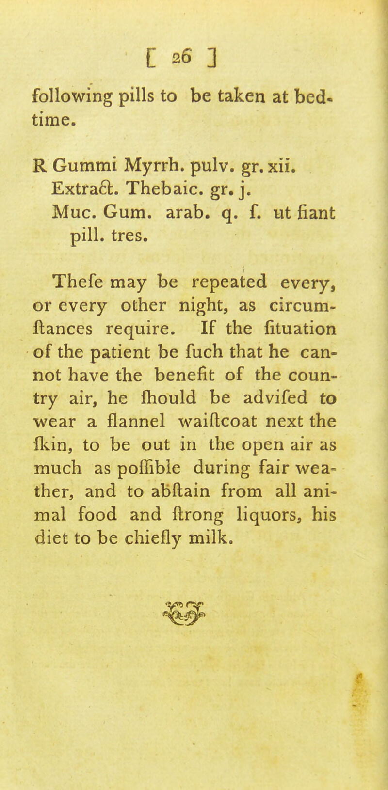 following pills to be taken at hed* time. R Gummi Myrrh, pulv. gr. xii. Extra6t. Thebaic, gr. j. Muc. Gum. arab. q. f. ut fiant pill. tres. Thefe may be repeated every, or every other night, as circum- ftances require. If the lituation of the patient be fuch that he can- not have the benefit of the coun- try air, he fhould be advifed to ■wear a flannel waiftcoat next the fkin, to be out in the open air as much as poflible during fair wea- ther, and to abftain from all ani- mal food and ftrong liquors, his diet to be chiefly milk.