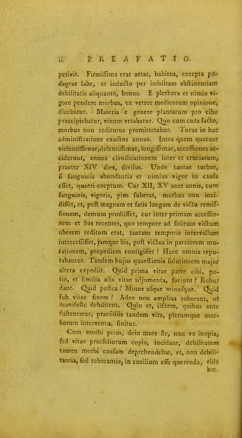 petlvlt. Firmiflima erat aetas, habitus, excepta pfr- dagrac labe, et indudlo per infolitam abftinentianfi debilitatis aliquanto, bonus. E plethora et nimio ti- gore pendere morbus, ex vctere rliedicorum opinionCj dicebatur. Materia e genere plantarum pro cibo praecipieba(ur, vinum vetabatur. Q_uo cum curafafto, morbus non rediturus promittetabur. Totus in hac adminiftratione exaftus annus. Intra cjuem quatuor TiolentifrrmaejdolentifTimae, longiffimae^acceffiones ac- ciderunt, annus claudicationem inter et cruciatum, praeter XIV dies, divifus. Unde tantae turbae, Ci fanguinis abundantia et nlmius vigor in caufa cflet, quaeri coeptum. Cur XII, XV ante annis, cum fanguinis, vigoris, plus fuberat, morbus non inci- diflet, ctj poft. magnam et fatis longam de vidtu remif- fionem, demum prodiiflet, cur inter primam accelTio- ficm et has recerttes, quo tempore ad folitum viflum ubcrefft reditum erat, tantiim tcmporis infervallum interceflifTet, jamque bis, poft vi£lus in parciorem mu- tatlonem, propediem contigifTct ? Haec omnia repu- tabantur. Tandem hujus quaellionis foliitionem major altera expeditt. Qdid prima vitae parte cibi, po- fio, et fimilia alia' vitae adjiimenta, faciunt ? Robur dant. Quid poftea ? Minus ufque minufque/ Qjaid fub vitae finem ? Adeo non amplius roborant, ut *nanifefte debilitent. Quin et, iifdcm, quibus ante fuftentatur, praefidiis tandem vita, plerumq-uc mor- borum interventu, finitur. Cum morbi prius, dcin mors fic, non ex inopia, fed vitae pracfidiorum copia, incidant, debilitatem tamen morbi caufam deprehendebat, et, non debili- tantia, fed roboramia, in auxilium cIFe quefenda, vide h\st.