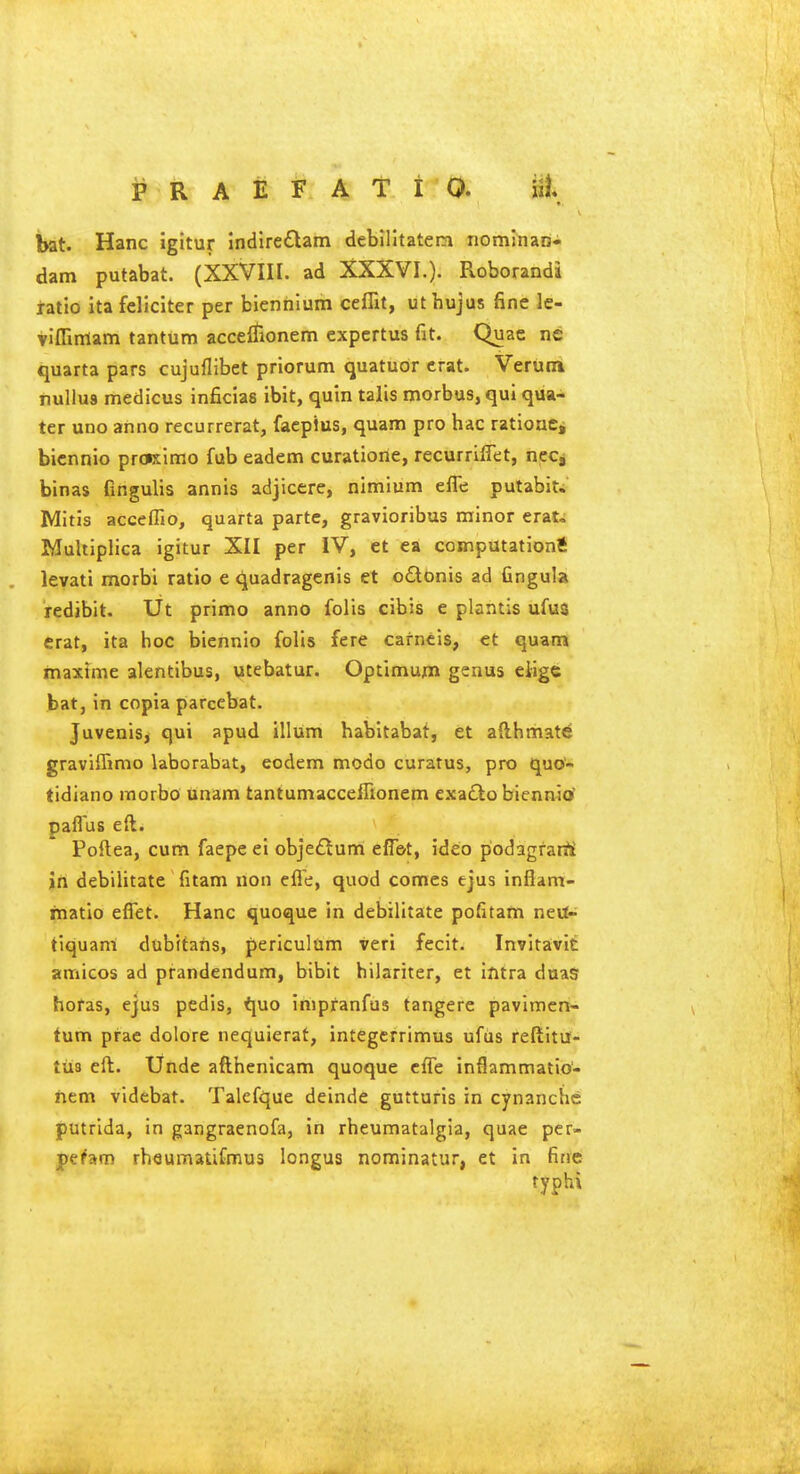 bat. Hanc igitur Indire£lam debilltatem nominan- dam putabat. (XXVIII. ad XXXVI.). Roborandi tatio itafeliciter per bienhium ceflxt, uthujus fine le- vlffimam tantum acceiTionem expcrtus fit. Quae nc quarta pars cujuflibet priorum quatuor crat. Verutn nullus medicus inficias ibit, quin talis morbus, qui qua- ter uno anno recurrerat, faepius, quam pro hac ratioue, bicnnio prcKin:;o fub eadem curatiorie, recurrilTet, nee, binas fingulis annis adjicere, nimlum efle putabit. Mitis acceffio, quarta parte, gravioribus minor erat.; Multiplica igitur XII per IV, et ea computations levati morbi ratio e quadragcnis et cdtbnis ad fingula redibit. Ut primo anno folis cibis e plantis ufus crat, ita hoc biennio folis fere cafncis, et quam maxtme alentibus, utebatur. Optimum genus eiigc bat, in copia parcebat. Juvenis, qui apud ilium habltabat, et afthmatd graviflimo laborabat, eodem modo curatus, pro quo- tidiano itiorbo unam tantumacceflionem exafto bienrutf paflus eft. Poftea, cum faepe ei objeftum effbt, ideo podagfatiii in debilitate fitam non efie, quod comes ejus infiam- matio efiet. Hanc quoque in debilitate pofitam nevl- tiquani dubitaris, periculum veri fecit. Invitavit amicos ad prandendum, bibit hilariter, et intra duas horas, ejus pedis, iyao inipfanfus tangere pavimert- tum prae dolore nequierat, integcrrimus ufus reftitu- tiis eft. Unde afthenicam quoque cffe inflammatio- ftem videbat. Talefque deinde gutturis in cynanche putrlda, in gangraenofa, in rheumatalgia, quae per- fthm rhaumatifmus longus nominatur, et in fine