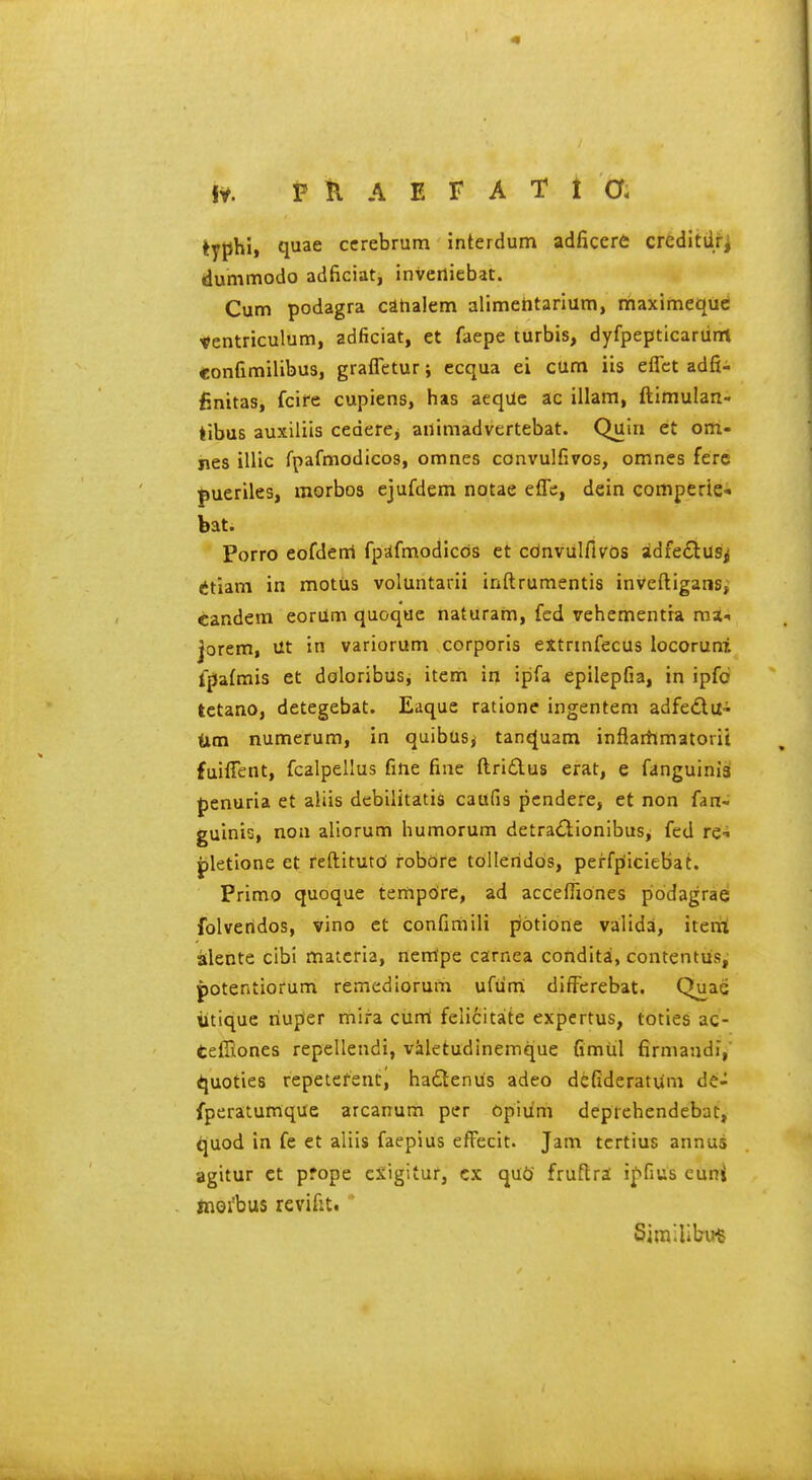 lyphi, quae cerebrum interdum adficere credltiiji dummodo adficiat, inveniebat. Cum podagra cahalem alimehtarium, maximequc tentriculum, adficiat, et faepe turbis, dyfpepticariirrt confimilibus, grafletur j ecqua ei cum iis effct adfi- finitas, fcire cupiens, has aequc ac illam, ftimulan- tibus auxiliis cederCj aiiimadvertebat. Quin et om- jies illic fpafmodicos, omnes convulfivos, omncs fere pueriles, morbos ejufdem notae effe, dein comperie- bat. Porro eofdem fpafmodiccis et cdnvulfivos sidfe£lusi ttlam in motus voluntarii inftrumentis inveftigans, candem eorilm quoque naturam, fed vehementra ma-, jorem, vit in variorum corporis extrinfecus locoruni fpafmis et doloribus, item in ipfa epilepfia, in ipfc tctano, detegebat. Eaque ratione ingentem adfedlu-- Um numerum, in quibusj tanquam inflaitimatorii fuiffent, fcalpellus fine fine ftri£lus erat, e fanguiniai {)enuria et aliis debilitatis caufis pcndere, et non fan- guinis, noa aliorum humorum detra£lionibus, fed r^i pletione et reftitutd robdre tolleridos, perfpiciebat. Primo quoque ternpoire, ad acceffxones podagrae folveridos, vino et confimili potione valida, itenii atlente cibi materia, nentpe carnea condita, contentus, potentiorum remediorum ufiimi difFerebat. Quae titique riuper mira curri felicitate expcrtus, toties ac- teffiones repellendi, valetudinemque fimiil firmandi, ^uoties repetefenti ha£lenus adeo defideratum de- fperatumque arcanum per Opium deprchendebat, ^uod in fe et aliis faeplus efFecit. Jam tcrtius annus agitur ct prope cXigituf, cx quCi fruftra i^fius cuni jnoi'bus revifit. Similibu^