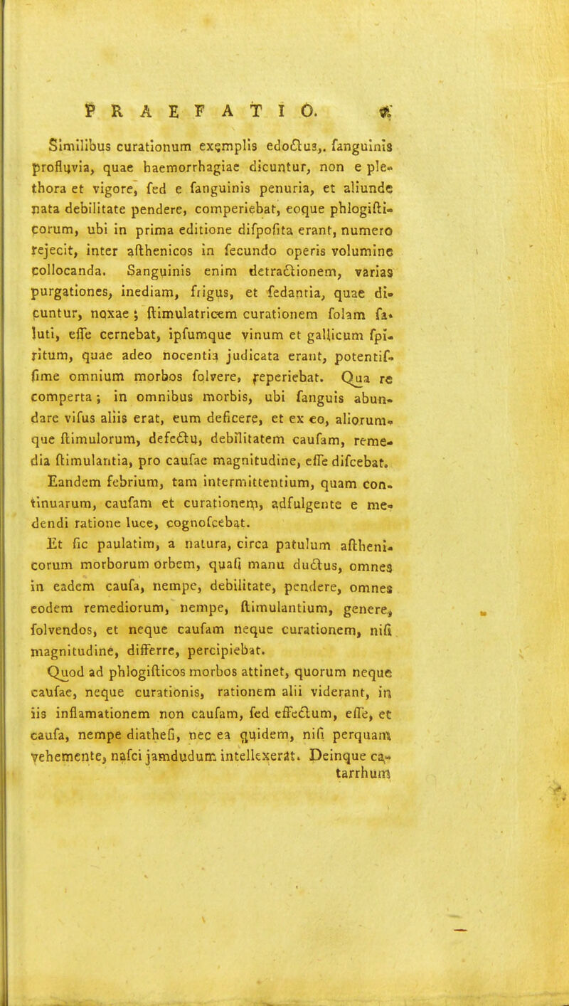 l^RAEFAtlO. ^ Slmlllbus curationum exsmplls edoiSlus,. fangulnls proflyvia, quae haemorrhagiae dicuntur, non e ple- thora et vigore, fed e fanguinis penuria, et aliunde pata debilitate pendere, comperiebat, eoque phlogifti- corum, ubi in prima editione difpofita erant, numero rejecit, inter afthenicos in fecundo operis voluminc qoliocanda. Sanguinis enim detradlionem, varias purgationes, inediam, fjigus, et fedantia, quae di» puntur, nQxae ; ftlmulatrioem curatlonem folam fa* luti, eflTe ccrnebat, ipfumque vinum et gaUicum fpi- ritum, quae adeo nocentia judicata erant, potentif- fime omnium morbos fplrere, feperiebat. Qua re comperta; in omnibus morbis, ubi fanguis abun- dare vifus aliis erat, eum deficere, et ex eo, alioruni* que ftimulorum, defc<Stu, debilitatem caufam, reme- dia ftimulantia, pro caufae magnitudine, efle difcebat. Eandem febrium, tarn intermittentium, quam con- tinuarum, caufam et curationenfi, adfulgente e me- dendi ratione luce, cognofcebat. Et fie paulatira, a naiura, circa patulum aftheni- corum morborum orbem, quafi manu duftus, omnes in eadem caufa, nempc, debilitate, pendere, omnes eodem remediorum, nempe, ftimulantium, genere, folvendos, et neque caufam neque curationem, nifi magnitudine, differre, percipiebat. Quod ad phlogifticos morbos attinet, quorum neque caufae, neque curationis, rationem alii viderant, in iis inflamationem non caufam, fed effetlum, elTe, et caufa, nempe diathefi, nec ea ^uidem, nifi perquann vehemcnte, nafci jamdudum intellexerat. Dcinque ca- tarrh um