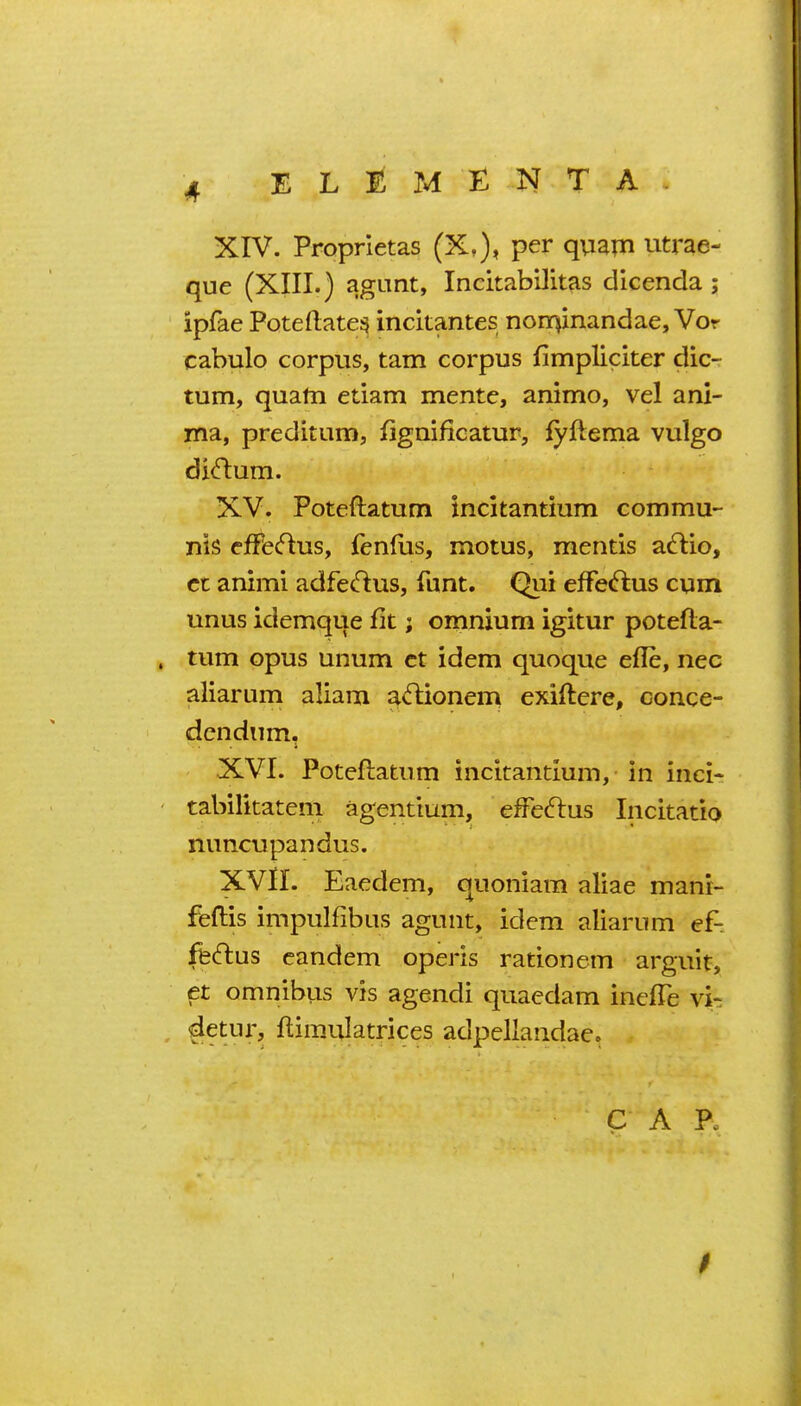 que (XIII.) agunt, Incitabilitas dicenda ; ipfae Poteftate^ incitantes noiT}inandae, Vor cabulo corpus, tarn corpus fimpliciter dic- tum, quatn etiam mente, animo, vel ani- ma, preditum, fignificatur, fyftema vulgo di(ftum. XV. Poteftatum incltantium commu- nis cfFfc(flus, fen(us, moms, mentis a^lio, ct animi adfedus, funt. Qui efFecftus cum unus idemque fit; omnium igitur potefta- . tum opus unum ct idem quoque efle, nec aliarum aliam a^ftionem exiftere, conce- dcndiim. XVI. Poteftatum incitantium, in inci- ' tabilitateni agentium, effe^lus Incitatio nuncupandus. XVn. Eaedem, quoniam aliae manr- feftis impulfibus agunt, idem aliarum ef- ffeftus eandem operis rationem arguit, et omnibuis vis agendi quaedam inefTe vi- detur, ftimulatrices adpellandae.