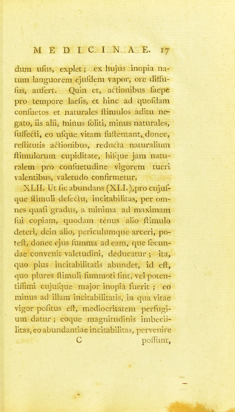 dum ufiis, explet; ex hujns inopia na- tum languorem cjufdem vapor, ore diffu- ilis, aufert. Quin et, acTionibus faepe pro tempore laefis, et hinc ad quofdam confuetos et naturales flimulos aditu ne- gate, iis alii, tnirlus foliti, minus naturales, fufFefti, eo ufque vitam fiiflentant,, donee, reftitutis at'^ioiiibus, reduc^la naturalium ftimulorum cupiditate, hilque jam natu- ralem pro confuetudine vigorem tueri valentibus, valetudo confirmetur. XLII. Ut fie abundans (XLI. ),pro cujuf^ que {timuli defeftu, incitabilitas, per om- nes quafi gradus, a minima ad maximam fui copiam, quodam tenus alio flimulo deteri, dein alio, periculumque arceri, po- teft, donee ejus fumma ad earn, que fecun- dae convenit valetudini, deducatur ; ita, quo plus incitabilitatis abundet, id eft, quo plures ftimuli fummoti fint, vel poten- tiflimi cujufque major inopia fuerit ; eo minus ad ilkm incitabilitatis, in qua vitae vigor pofitus eft, mediocritatcm perfugi- um datur ; eoque magnitudinis imbecil- litas, eo abundandae incitabilitas, pervenire C poftunt,