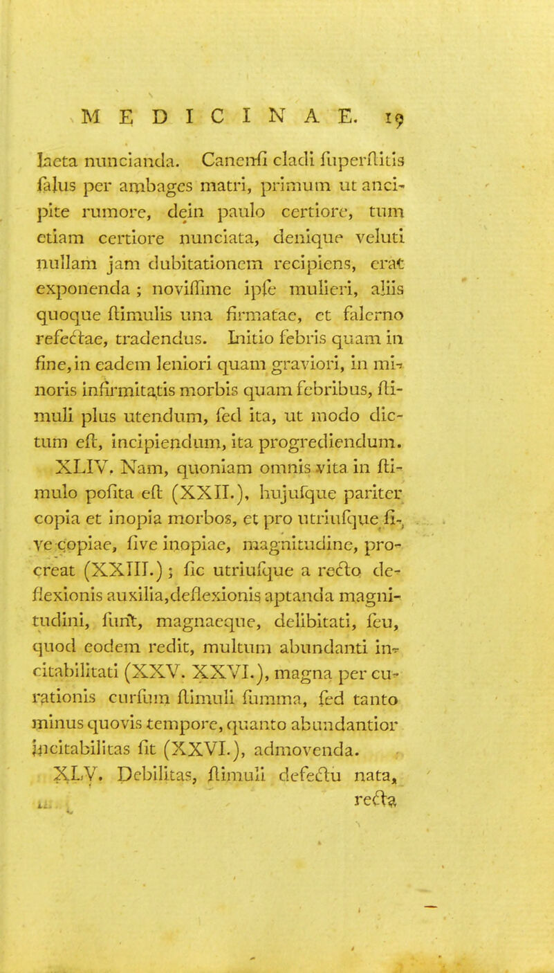 laeta nuncianda. Canciifi clacli fiiperilitig ](ajus per ambages matr'i, prinium ut and' pile rumorc, dein paulo certiore, tiiin etiam certiore nunciata, denique veluti nuilam jam dubitationcm recipiens, crat exponenda ; noviffime ipfe mulieri, aliis quoque ftimulis una firmatae, ct falcrno refectae, tradendus. Liitio febris quam in fine, in eadem leniori quam graviori, in mi-» noris infirmitatis morbis quam fcbribus, fti- muli plus utendum, fed ita, ut modo dic- tum eft, incipiendam, ita progrediendum. XLIV, Nam, quoniam omnis vitain fti- mulo pofita eft (XXII.), hujufque pariter copia et Inopia morbos, et pro utriiifque fi^, ve copiae, five inopiae, magnitudinc, pro-^ creat (XXIII.) j fic utriuicjue a re^tq de^ fiexionis auxiiia,deflexionis aptanda magni- tudini, ftmt, magnaeque, delibitati, feu, quod eodem redit, mukum abundanti in^ citabilitati (XXV. XXVL), magna per cu- r^tionis ciirfum ftlmuli ftimma, fed tanto minus quovis tempore, quanto abundantior mcitabifitas fit (XXVL), admovenda. XLV. Dcbilitas, ftiniuli defedu nata. t