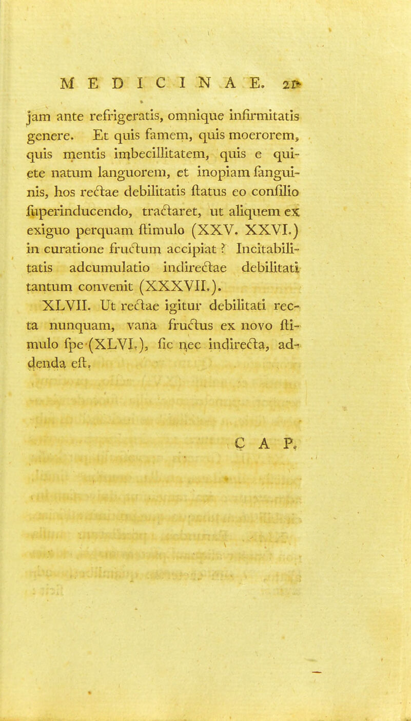 jam ante rcfrigcratis, omnique infirmitatis genere. Et quis famem, quis moerorem, quis mentis in^becillitatem, quis e qui- ete natum languorem, et inopiam fangui- nis, hos reftae debilitatis flatus eo confilio iliperinducendo, tra^laret, ut aliquem ex exiguo perquam ftimulo (XXV. XXVI.) in curatione frucT:um. accipiat ? Incitabili- tatis adcumulatio indire6lae debilitatl tantum convenit (XXXVII.). XLVII. Ut re^lae igitur debilitati rec- ta nunquam, vana fru^lus ex novo fti- mulo fpe (XLVL), fic n^ec indirefta, ad^ denda eft.