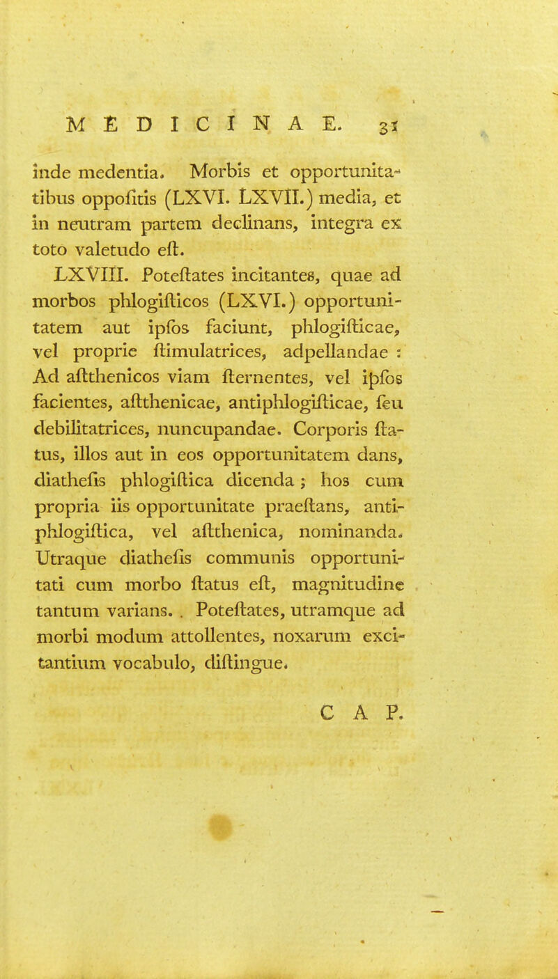 inde medentia. Morbis et opportunita- tibus oppofitis (LXVI. LXVII.) media, et in neutram partem declinans, Integra ex toto valetudo eft. LXVIII. Poteftates incitantee, quae ad morbos phlogifticos (LXVI.) opportuni- tatem aut ipfbs faciunt, phlogifticae, vel proprie ftimulatrices, adpellandae : Ad aftthenicos viam fternentes, vel ipibs faclcntes, aftthenicae, antiphlogifticae, feu debilitatrices, nuncupandae. Corporis fta- tus, illos aut in eos opportunitatem dans, diathefis phlogiflica dicenda; hos cum propria iis opportunitate praeftans, antl- phlogiftica, vel aflthenica, nominanda* Utraque diathefis communis opportuni- tati cum morbo flatus eft, magnitudinc tantum varians. . Poteftates, utramque ad morbi modum attoUentes, noxarum exci- tantium vocabulo, diflingue*