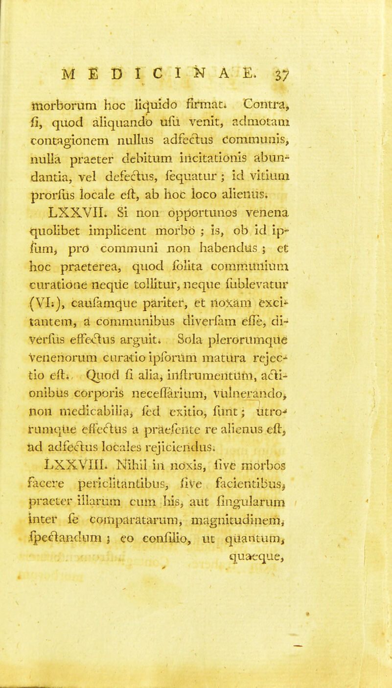 morborum hoc lic^mdo firmaCi Contra, fi, quod aliquando ufii venit, admotani contagionem nullus adfeclus dommunis, nulla praeter dcbitum irickatiouis abun- dantia, vel defeclus, fequatur; id vitium ^rorltis locale eft, ab hoc loco alienus; LXXVII. Si non opportunos venena quolibet implicent morbo ; is, ob id ip- jfiim, pro communi non habendus ; et hoc praeterea, quod Iblita communiuni curatione neqiie tollitui', neque fublevatur (VI:), caiifamque pariter, et noxam txci^ tantem, a communibus diverfam efle, di- Verfus efFe<ftus arguit. Sola plerorumque Venenorum cliratio iplbrUm mattira rejec-^ tio efti QiTod fi alia^ inftrumentilm, a<^i- onibus corporis neceffarium, VtilnerandOj non niedicabiiiai led exitio, funt; Utro-* rumqlie efFe(flus a praefcnte re alienus eft, nd adfecius locales rejiciendus* LXXVIII. Mhii in noxis, live morbos facere periclitantibus, five faciendbus^ praeter iilarum cum his, aut fingularum inter fe comparataruni, magnitudineirii ipectandnm j eo eonfilio, ut quantum, quaeque,