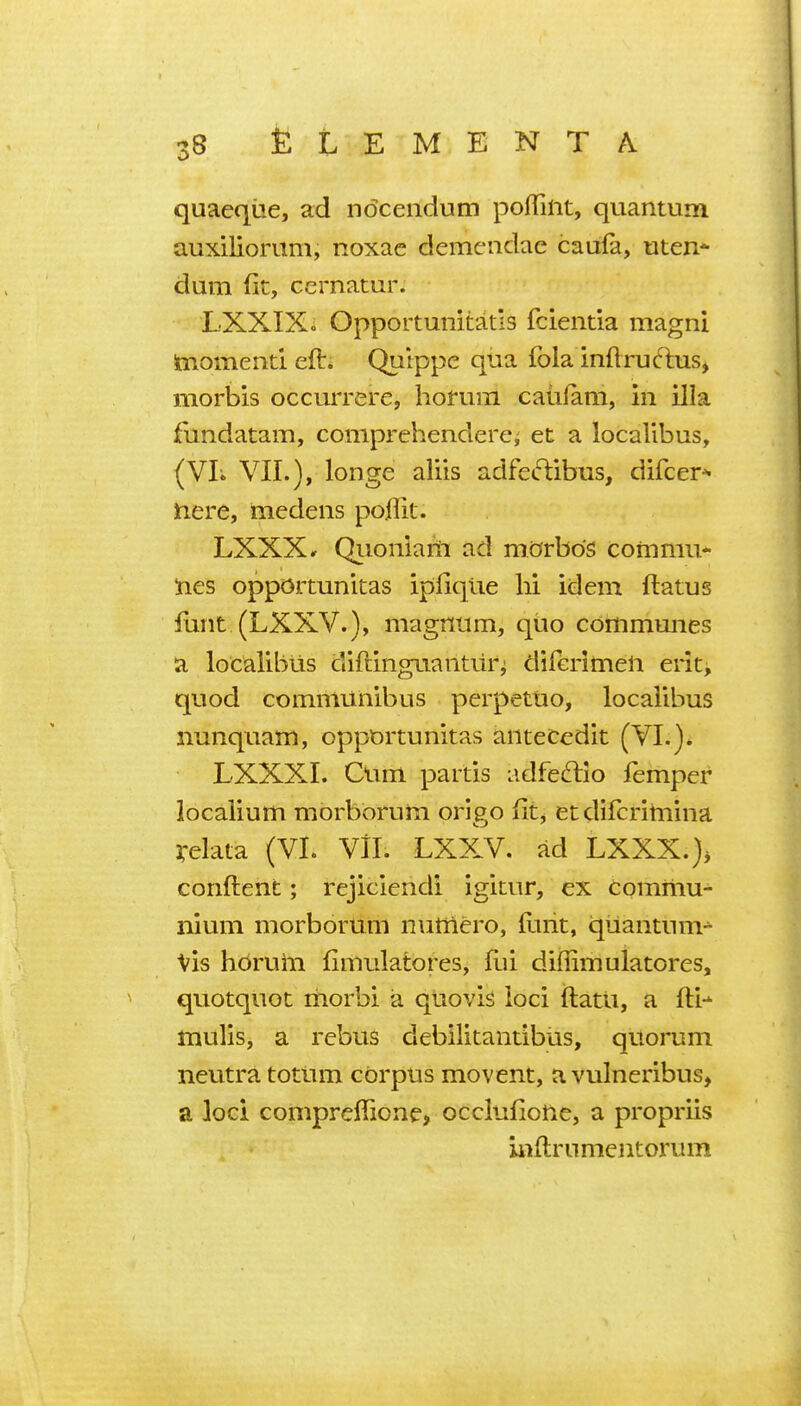 quaeque, ad ndceiidum pofTilit, quantum auxiliorum, noxac demciidae caufa, uten* dum (it, cernatur. LXXIXo Opportunitatls fcientia magni hiomentl eft. Qulppe qua fola inftruftus, morbis occurrere, horum caiifam, in ilia fundatam, comprehenderci et a localibus, (VL VII.), longe aliis adfeftibus, difcer^ jnere, medens pollit. LXXX» Qiionlafii ad morbds commu* lies opportunitas ipfique hi idem flatus funt (LXXV.), magnum, quo communes a localibiis diftinguantui% diferimen erit, quod communibus perpetuo, localibus nunquam, opportunitas anteCedit (VI.). LXXXI. Cum partis adfeftio femper localium morborum origo fit, et difcritnina irelata (VL VII. LXXV. ad LXXX.), conftent; rejiciendi igitur, ex comiiiu- iiium morborum nutnero, ftiiit, quantum-^ Vis hdrum fimulatores, fui diffimulatores, quotquot rhorbi a qtiovis loci ftatii, a fti- mulis, a rebus debilitantibiis, quorum neutra totum corpus movent, a vulneribus> a loci compreffione, occlufioUe, a propriis inftrnmcntorum