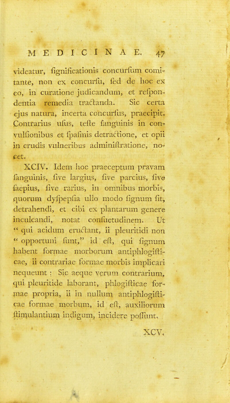 videatur, fignificationis concurfum coml^ tante, noii ex concurfu, fed de hoc ex eo, in curatione judicandum, et relpon- dentia remedia tradanda. Sic certa ejus natura, incerta concurflis, praecipit. Contrarius ufiis, tefte fangiiinis in con- vulflonibus et fpafmis detrartione, et opii in Orudis vulneribus adininiftratione, no-^ cet. XCIV. Idem hoc praeceptum pravam languinis, five largius, five parcius, five faepius, five rarius, in omnibus morbis, quorum dyipepfia ullo modo fignum fit, detrahendi, et cibi ex plantarum genere inculcandi, notat confuetudinem. Ut ** qui acidum erucT:ant, ii pleuritidi non  opportuni funt, id eft, qui fignum habent formae morborum antiphJogifti- pae, ii contrariae formae morbis implicari nequeunt : Sic aeque verum contrarium, qui pleuritide laboranr, phiogifticae for- mae propria, ii in nulkim antiphlogiftir- cae formae morbum, id eft, auxiliorum ftimulantium indigum, incidere pofTunt, XCV,